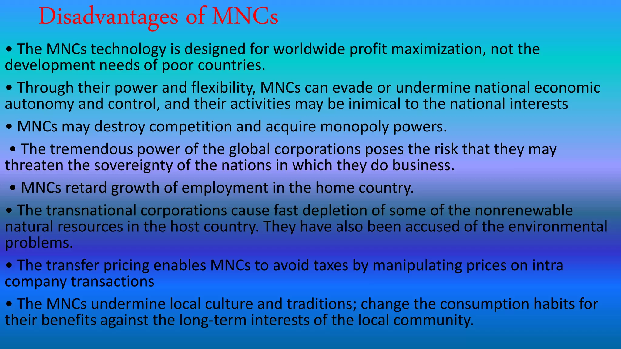 Disadvantages of MNCs
• The MNCs technology is designed for worldwide profit maximization, not the
development needs of poor countries.
• Through their power and flexibility, MNCs can evade or undermine national economic
autonomy and control, and their activities may be inimical to the national interests
• MNCs may destroy competition and acquire monopoly powers.
• The tremendous power of the global corporations poses the risk that they may
threaten the sovereignty of the nations in which they do business.
• MNCs retard growth of employment in the home country.
• The transnational corporations cause fast depletion of some of the nonrenewable
natural resources in the host country. They have also been accused of the environmental
problems.
• The transfer pricing enables MNCs to avoid taxes by manipulating prices on intra
company transactions
• The MNCs undermine local culture and traditions; change the consumption habits for
their benefits against the long-term interests of the local community.
 