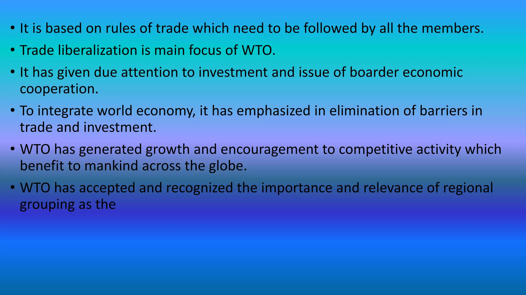 • It is based on rules of trade which need to be followed by all the members.
• Trade liberalization is main focus of WTO.
• It has given due attention to investment and issue of boarder economic
cooperation.
• To integrate world economy, it has emphasized in elimination of barriers in
trade and investment.
• WTO has generated growth and encouragement to competitive activity which
benefit to mankind across the globe.
• WTO has accepted and recognized the importance and relevance of regional
grouping as the
 