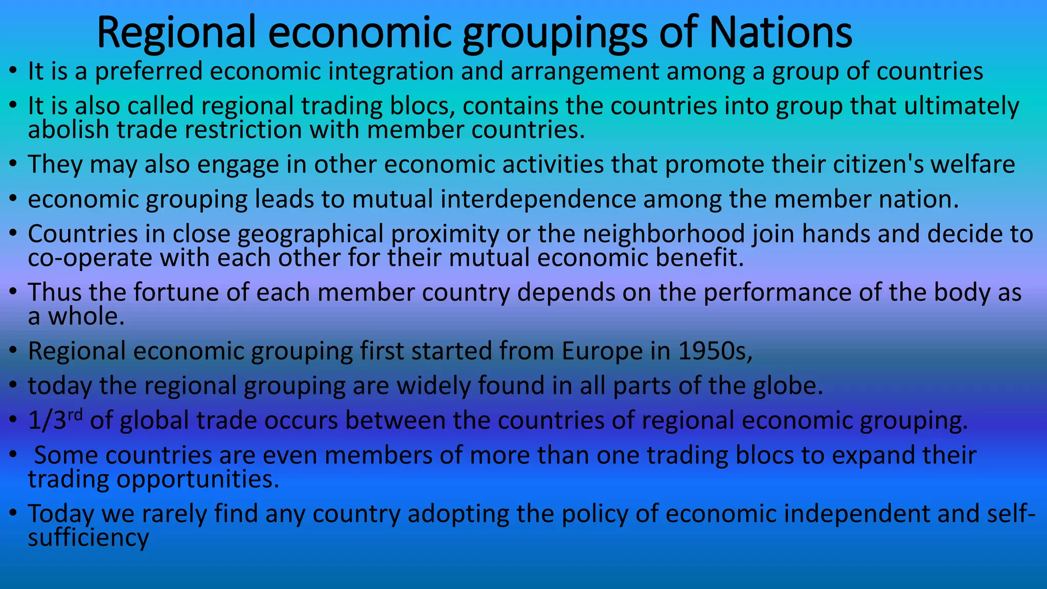 Regional economic groupings of Nations
• It is a preferred economic integration and arrangement among a group of countries
• It is also called regional trading blocs, contains the countries into group that ultimately
abolish trade restriction with member countries.
• They may also engage in other economic activities that promote their citizen's welfare
• economic grouping leads to mutual interdependence among the member nation.
• Countries in close geographical proximity or the neighborhood join hands and decide to
co-operate with each other for their mutual economic benefit.
• Thus the fortune of each member country depends on the performance of the body as
a whole.
• Regional economic grouping first started from Europe in 1950s,
• today the regional grouping are widely found in all parts of the globe.
• 1/3rd of global trade occurs between the countries of regional economic grouping.
• Some countries are even members of more than one trading blocs to expand their
trading opportunities.
• Today we rarely find any country adopting the policy of economic independent and self-
sufficiency
 