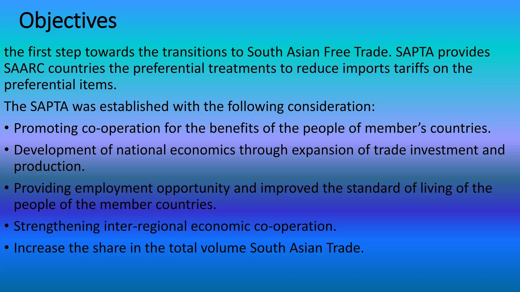 Objectives
the first step towards the transitions to South Asian Free Trade. SAPTA provides
SAARC countries the preferential treatments to reduce imports tariffs on the
preferential items.
The SAPTA was established with the following consideration:
• Promoting co-operation for the benefits of the people of member’s countries.
• Development of national economics through expansion of trade investment and
production.
• Providing employment opportunity and improved the standard of living of the
people of the member countries.
• Strengthening inter-regional economic co-operation.
• Increase the share in the total volume South Asian Trade.
 