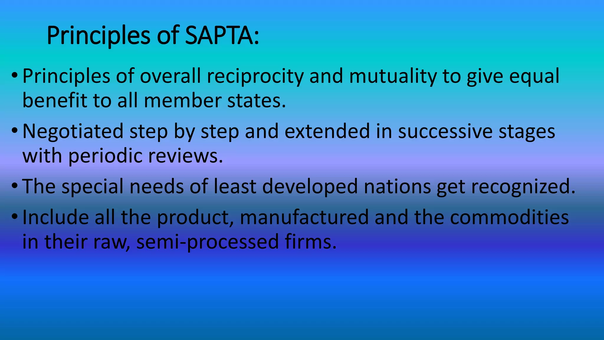 Principles of SAPTA:
•Principles of overall reciprocity and mutuality to give equal
benefit to all member states.
•Negotiated step by step and extended in successive stages
with periodic reviews.
•The special needs of least developed nations get recognized.
•Include all the product, manufactured and the commodities
in their raw, semi-processed firms.
 