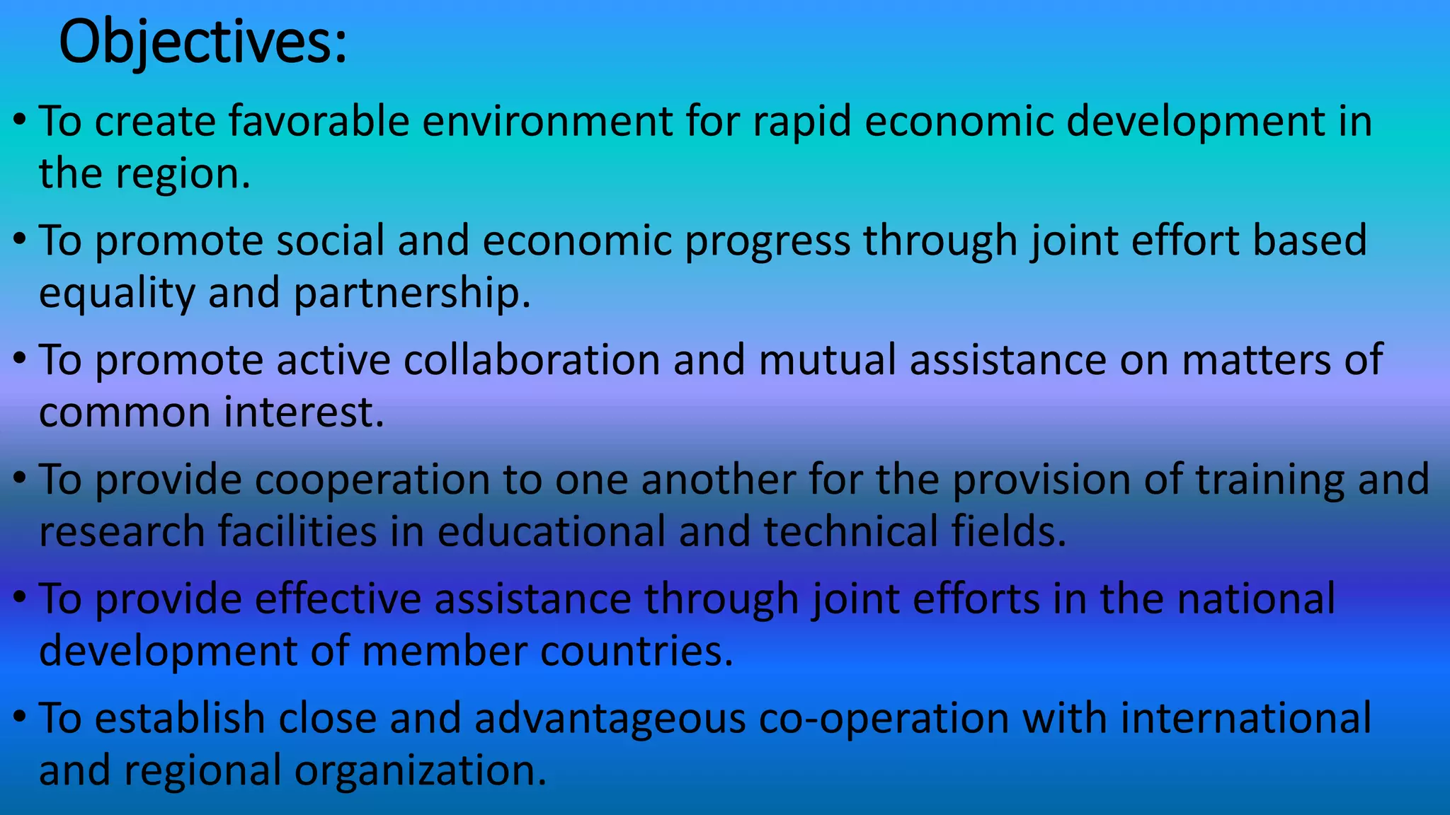 Objectives:
• To create favorable environment for rapid economic development in
the region.
• To promote social and economic progress through joint effort based
equality and partnership.
• To promote active collaboration and mutual assistance on matters of
common interest.
• To provide cooperation to one another for the provision of training and
research facilities in educational and technical fields.
• To provide effective assistance through joint efforts in the national
development of member countries.
• To establish close and advantageous co-operation with international
and regional organization.
 