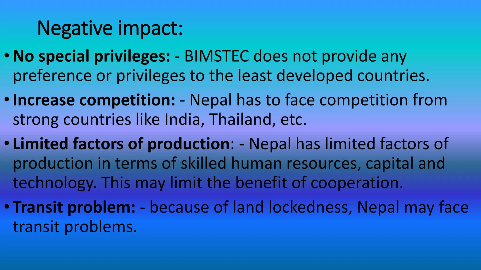 Negative impact:
•No special privileges: - BIMSTEC does not provide any
preference or privileges to the least developed countries.
•Increase competition: - Nepal has to face competition from
strong countries like India, Thailand, etc.
•Limited factors of production: - Nepal has limited factors of
production in terms of skilled human resources, capital and
technology. This may limit the benefit of cooperation.
•Transit problem: - because of land lockedness, Nepal may face
transit problems.
 