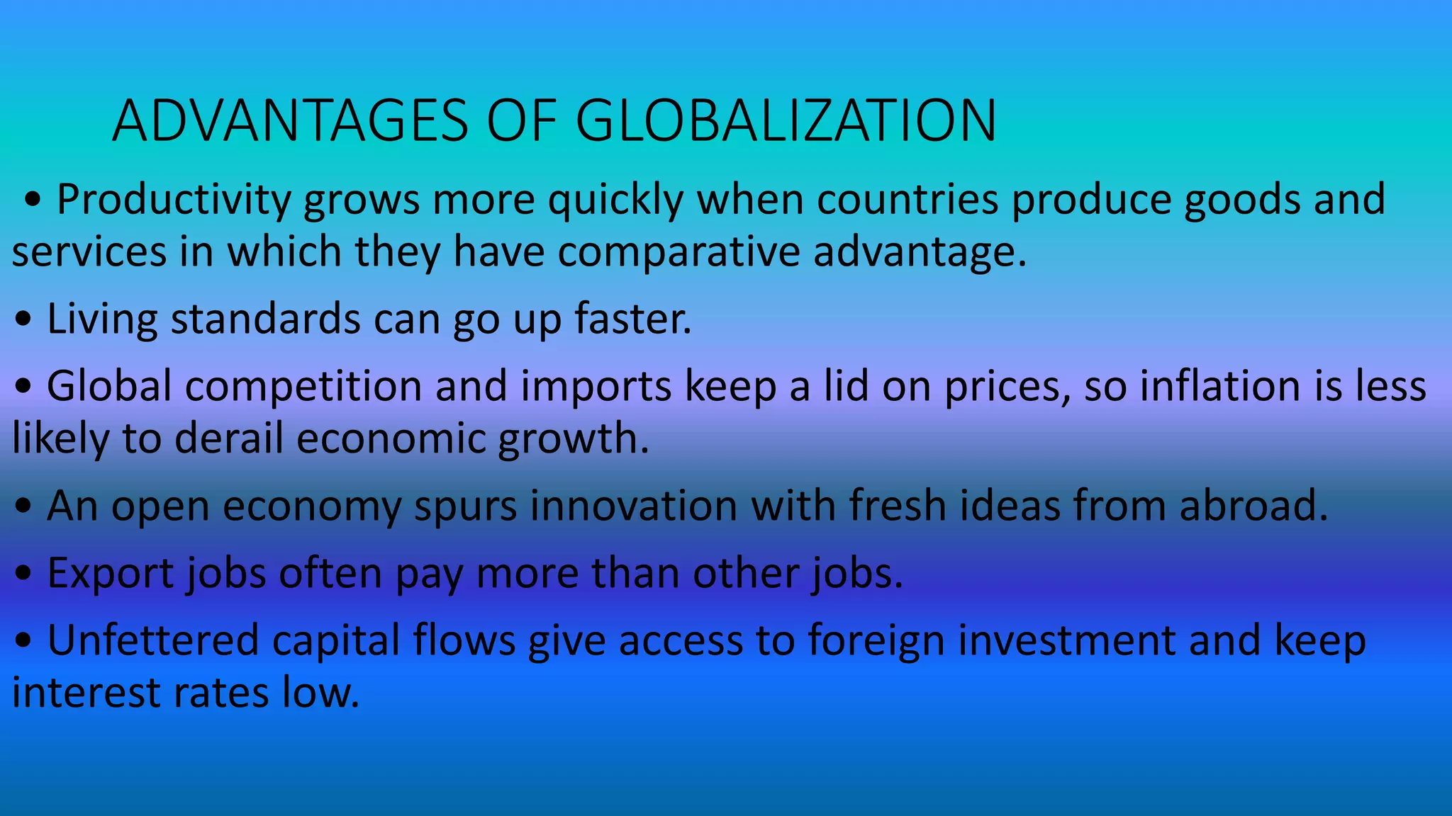ADVANTAGES OF GLOBALIZATION
• Productivity grows more quickly when countries produce goods and
services in which they have comparative advantage.
• Living standards can go up faster.
• Global competition and imports keep a lid on prices, so inflation is less
likely to derail economic growth.
• An open economy spurs innovation with fresh ideas from abroad.
• Export jobs often pay more than other jobs.
• Unfettered capital flows give access to foreign investment and keep
interest rates low.
 