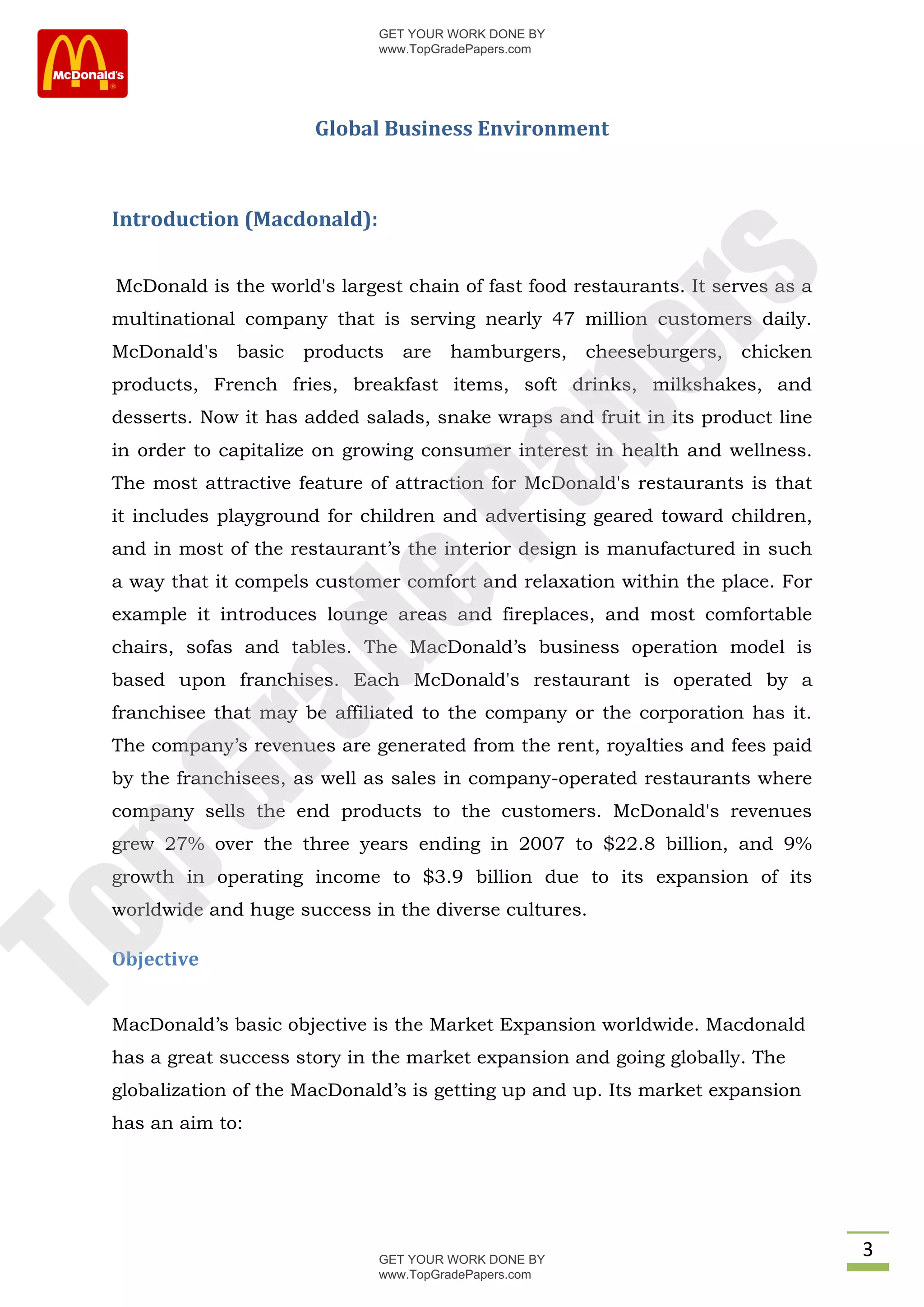 GET YOUR WORK DONE BY
                              www.TopGradePapers.com




                       Global Business Environment



 Introduction (Macdonald):




                                           rs
 McDonald is the world's largest chain of fast food restaurants. It serves as a
 multinational company that is serving nearly 47 million customers daily.
 McDonald's   basic   products   are   hamburgers,     cheeseburgers,   chicken




                                        pe
 products, French fries, breakfast items, soft drinks, milkshakes, and
 desserts. Now it has added salads, snake wraps and fruit in its product line
 in order to capitalize on growing consumer interest in health and wellness.


                           Pa
 The most attractive feature of attraction for McDonald's restaurants is that
 it includes playground for children and advertising geared toward children,
 and in most of the restaurant’s the interior design is manufactured in such
 a way that it compels customer comfort and relaxation within the place. For
              de
 example it introduces lounge areas and fireplaces, and most comfortable
 chairs, sofas and tables. The MacDonald’s business operation model is
 based upon franchises. Each McDonald's restaurant is operated by a
   ra

 franchisee that may be affiliated to the company or the corporation has it.
 The company’s revenues are generated from the rent, royalties and fees paid
 by the franchisees, as well as sales in company-operated restaurants where
pG



 company sells the end products to the customers. McDonald's revenues
 grew 27% over the three years ending in 2007 to $22.8 billion, and 9%
 growth in operating income to $3.9 billion due to its expansion of its
 worldwide and huge success in the diverse cultures.
To




 Objective


 MacDonald’s basic objective is the Market Expansion worldwide. Macdonald
 has a great success story in the market expansion and going globally. The
 globalization of the MacDonald’s is getting up and up. Its market expansion
 has an aim to:




                              GET YOUR WORK DONE BY
                                                                                  3
                              www.TopGradePapers.com
 