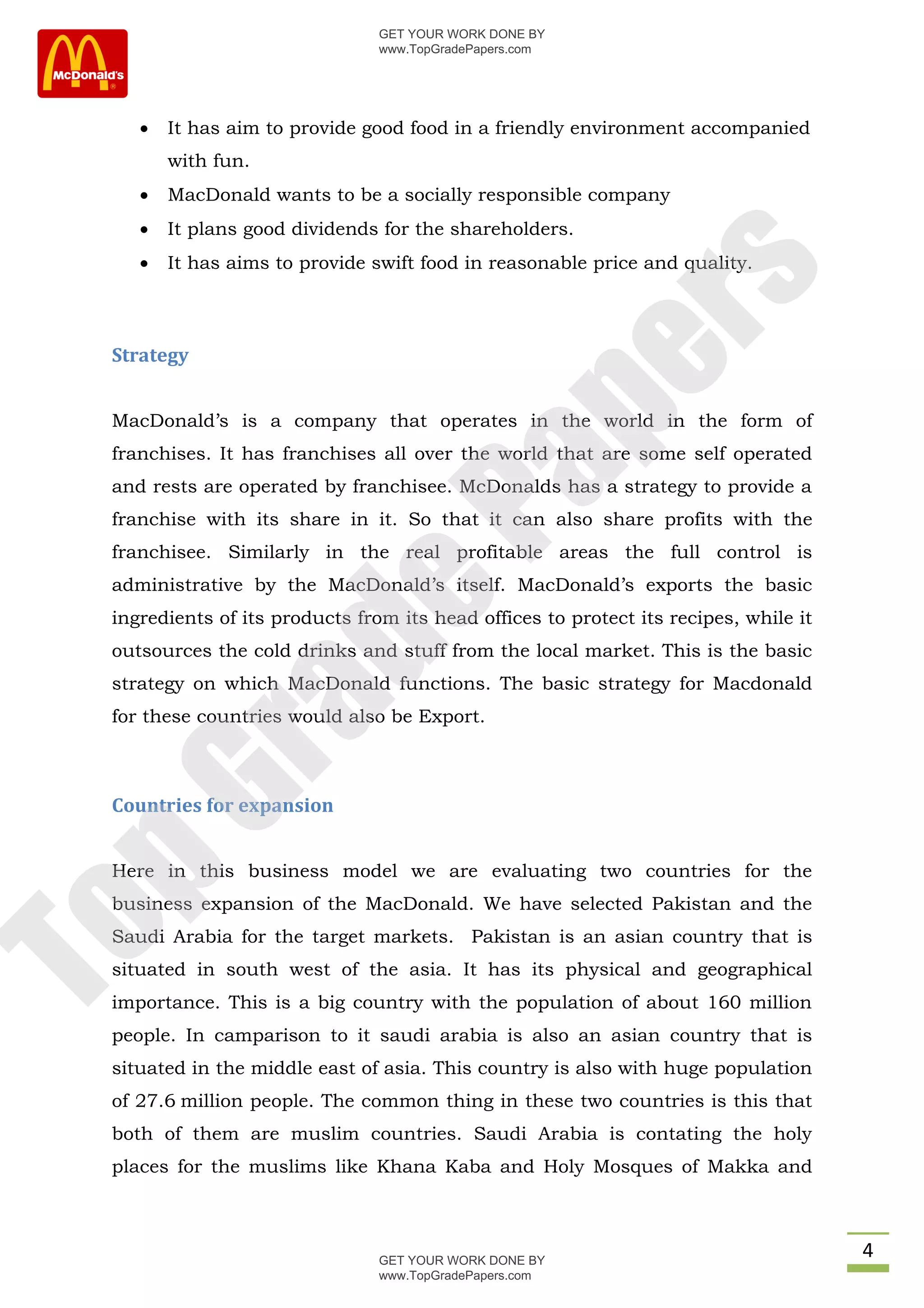 GET YOUR WORK DONE BY
                                www.TopGradePapers.com




       It has aim to provide good food in a friendly environment accompanied
        with fun.
       MacDonald wants to be a socially responsible company
       It plans good dividends for the shareholders.
       It has aims to provide swift food in reasonable price and quality.




                                             rs
 Strategy




                                          pe
 MacDonald’s is a company that operates in the world in the form of
 franchises. It has franchises all over the world that are some self operated


                             Pa
 and rests are operated by franchisee. McDonalds has a strategy to provide a
 franchise with its share in it. So that it can also share profits with the
 franchisee. Similarly in the real profitable areas the full control is
 administrative by the MacDonald’s itself. MacDonald’s exports the basic
              de
 ingredients of its products from its head offices to protect its recipes, while it
 outsources the cold drinks and stuff from the local market. This is the basic
 strategy on which MacDonald functions. The basic strategy for Macdonald
   ra

 for these countries would also be Export.
pG



 Countries for expansion


 Here in this business model we are evaluating two countries for the
 business expansion of the MacDonald. We have selected Pakistan and the
To




 Saudi Arabia for the target markets. Pakistan is an asian country that is
 situated in south west of the asia. It has its physical and geographical
 importance. This is a big country with the population of about 160 million
 people. In camparison to it saudi arabia is also an asian country that is
 situated in the middle east of asia. This country is also with huge population
 of 27.6 million people. The common thing in these two countries is this that
 both of them are muslim countries. Saudi Arabia is contating the holy
 places for the muslims like Khana Kaba and Holy Mosques of Makka and



                                GET YOUR WORK DONE BY
                                                                                      4
                                www.TopGradePapers.com
 