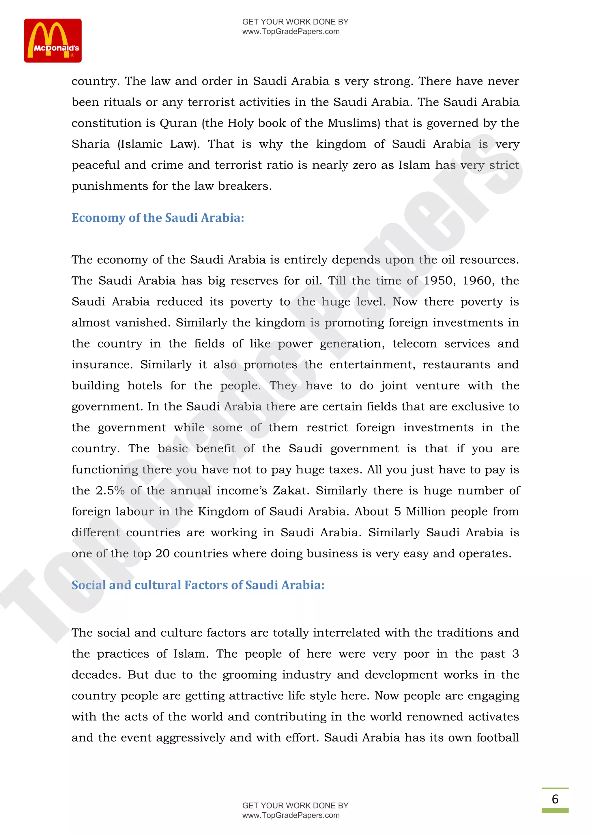GET YOUR WORK DONE BY
                               www.TopGradePapers.com




 country. The law and order in Saudi Arabia s very strong. There have never
 been rituals or any terrorist activities in the Saudi Arabia. The Saudi Arabia
 constitution is Quran (the Holy book of the Muslims) that is governed by the
 Sharia (Islamic Law). That is why the kingdom of Saudi Arabia is very
 peaceful and crime and terrorist ratio is nearly zero as Islam has very strict




                                            rs
 punishments for the law breakers.

 Economy of the Saudi Arabia:




                                         pe
 The economy of the Saudi Arabia is entirely depends upon the oil resources.
 The Saudi Arabia has big reserves for oil. Till the time of 1950, 1960, the
 Saudi Arabia reduced its poverty to the huge level. Now there poverty is

                            Pa
 almost vanished. Similarly the kingdom is promoting foreign investments in
 the country in the fields of like power generation, telecom services and
 insurance. Similarly it also promotes the entertainment, restaurants and
             de
 building hotels for the people. They have to do joint venture with the
 government. In the Saudi Arabia there are certain fields that are exclusive to
 the government while some of them restrict foreign investments in the
 country. The basic benefit of the Saudi government is that if you are
   ra

 functioning there you have not to pay huge taxes. All you just have to pay is
 the 2.5% of the annual income’s Zakat. Similarly there is huge number of
pG



 foreign labour in the Kingdom of Saudi Arabia. About 5 Million people from
 different countries are working in Saudi Arabia. Similarly Saudi Arabia is
 one of the top 20 countries where doing business is very easy and operates.

 Social and cultural Factors of Saudi Arabia:
To




 The social and culture factors are totally interrelated with the traditions and
 the practices of Islam. The people of here were very poor in the past 3
 decades. But due to the grooming industry and development works in the
 country people are getting attractive life style here. Now people are engaging
 with the acts of the world and contributing in the world renowned activates
 and the event aggressively and with effort. Saudi Arabia has its own football




                               GET YOUR WORK DONE BY
                                                                                   6
                               www.TopGradePapers.com
 