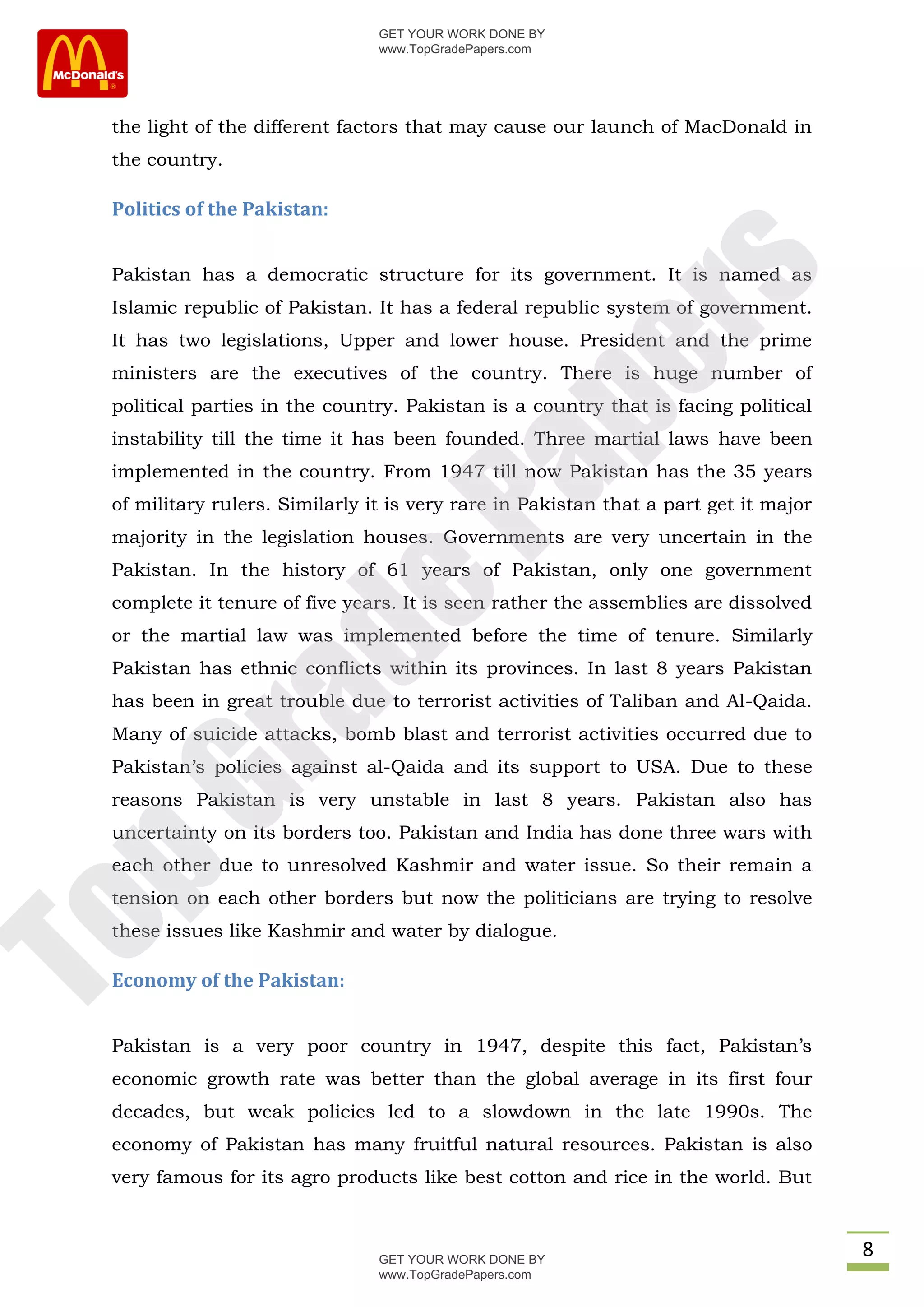 GET YOUR WORK DONE BY
                                www.TopGradePapers.com




 the light of the different factors that may cause our launch of MacDonald in
 the country.

 Politics of the Pakistan:


 Pakistan has a democratic structure for its government. It is named as




                                             rs
 Islamic republic of Pakistan. It has a federal republic system of government.
 It has two legislations, Upper and lower house. President and the prime




                                          pe
 ministers are the executives of the country. There is huge number of
 political parties in the country. Pakistan is a country that is facing political
 instability till the time it has been founded. Three martial laws have been
 implemented in the country. From 1947 till now Pakistan has the 35 years

                             Pa
 of military rulers. Similarly it is very rare in Pakistan that a part get it major
 majority in the legislation houses. Governments are very uncertain in the
 Pakistan. In the history of 61 years of Pakistan, only one government
                de
 complete it tenure of five years. It is seen rather the assemblies are dissolved
 or the martial law was implemented before the time of tenure. Similarly
 Pakistan has ethnic conflicts within its provinces. In last 8 years Pakistan
 has been in great trouble due to terrorist activities of Taliban and Al-Qaida.
   ra

 Many of suicide attacks, bomb blast and terrorist activities occurred due to
 Pakistan’s policies against al-Qaida and its support to USA. Due to these
pG



 reasons Pakistan is very unstable in last 8 years. Pakistan also has
 uncertainty on its borders too. Pakistan and India has done three wars with
 each other due to unresolved Kashmir and water issue. So their remain a
 tension on each other borders but now the politicians are trying to resolve
To




 these issues like Kashmir and water by dialogue.

 Economy of the Pakistan:


 Pakistan is a very poor country in 1947, despite this fact, Pakistan’s
 economic growth rate was better than the global average in its first four
 decades, but weak policies led to a slowdown in the late 1990s. The
 economy of Pakistan has many fruitful natural resources. Pakistan is also
 very famous for its agro products like best cotton and rice in the world. But



                                GET YOUR WORK DONE BY
                                                                                      8
                                www.TopGradePapers.com
 