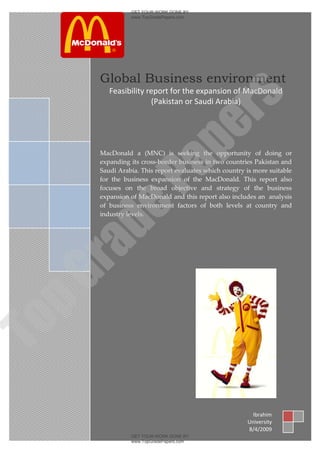 GET YOUR WORK DONE BY
                  www.TopGradePapers.com




     2009

        Global Business environment
            Feasibility report for the expansion of MacDonald




                               rs
                         (Pakistan or Saudi Arabia)




                            pe
        MacDonald a (MNC) is seeking the opportunity of doing or
        expanding its cross-border business in two countries Pakistan and

               Pa
        Saudi Arabia. This report evaluates which country is more suitable
        for the business expansion of the MacDonald. This report also
        focuses on the broad objective and strategy of the business
        expansion of MacDonald and this report also includes an analysis
        of business environment factors of both levels at country and
     de
        industry levels.
 ra
pG
To




                                                            Ibrahim
                                                          University
                                                          8/4/2009
                  GET YOUR WORK DONE BY
                  www.TopGradePapers.com
 