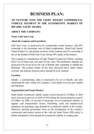 11
BUSINESS PLAN:
TO VENTURE INTO THE LIGHT WEIGHT COMMERCIAL
VEHICLE SEGMENT IN THE AUTOMOTIVE MARKET OF
RIYADH, SAUDI ARABIA
ABOUT THE COMPANY-
Name- Gulf Auto Corp.
About the company and its products-
Gulf Auto Corp., is proposed to be a partnership owned business, with 49%
ownership to the investment arm of Saudi conglomerate, Abdul Latif Jameel
United Finance Co., the primary investors of the company and 51% ownership to
me, as the founder of Gulf Auto Corp., having 20% equity in the business.
The company is a manufacturer of Light Weight Commercial Vehicles spanning
from 3 to 14 tonnes and Auto parts for the same. The distribution channels are
proposed to be set up across the city of Riyadh, later expanding to Jeddah and
Dammam. The product market fit has been discussed above under market
overview and industry forecasts and is deemed fit to be ventured.
Location–
Initially, a manufacturing plant is proposed to be set in Riyadh, and after
monitoring the sales volume for 2 quarters, 2 more plants to be set up in Jeddah
and Dammam.
Segmentationand TargetMarket-
Saudi Arabia commercial vehicles market stood at around $ 3.4 billion in 2018
and is forecast to grow at a CAGR of 4.9% during the forecast period to reach $
4.2 billion by 2024, on account of increasing use of commercial vehicles in
logistics and transportation sectors. Flourishing small and medium-sized
enterprises are generating huge demand for commercial vehicles in the country.
Moreover, growing government focus on the development of the country’s
construction and tourism sectors in line with the Saudi Vision 2030 policy is
further anticipated to fuel demand for commercial vehicles in coming years.
 