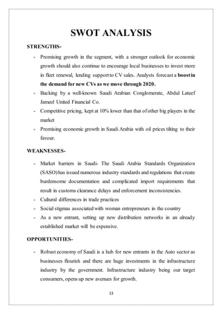 13
SWOT ANALYSIS
STRENGTHS-
- Promising growth in the segment, with a stronger outlook for economic
growth should also continue to encourage local businesses to invest more
in fleet renewal, lending supportto CV sales. Analysts forecast a boostin
the demand for new CVs as we move through 2020.
- Backing by a well-known Saudi Arabian Conglomerate, Abdul Lateef
Jameel United Financial Co.
- Competitive pricing, kept at 10% lower than that ofother big players in the
market
- Promising economic growth in Saudi Arabia with oil prices tilting to their
favour.
WEAKNESSES-
- Market barriers in Saudi- The Saudi Arabia Standards Organization
(SASO)has issued numerous industry standards and regulations that create
burdensome documentation and complicated import requirements that
result in customs clearance delays and enforcement inconsistencies.
- Cultural differences in trade practices
- Social stigmas associated with woman entrepreneurs in the country
- As a new entrant, setting up new distribution networks in an already
established market will be expensive.
OPPORTUNITIES-
- Robust economy of Saudi is a hub for new entrants in the Auto sector as
businesses flourish and there are huge investments in the infrastructure
industry by the government. Infrastructure industry being our target
consumers, opens up new avenues for growth.
 