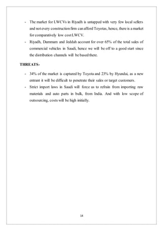 14
- The market for LWCVs in Riyadh is untapped with very few local sellers
and notevery constructionfirm canafford Toyotas, hence, there is a market
for comparatively low costLWCV.
- Riyadh, Dammam and Jeddah account for over 65% of the total sales of
commercial vehicles in Saudi, hence we will be off to a good start since
the distribution channels will be based there.
THREATS-
- 34% of the market is captured by Toyota and 23% by Hyundai, as a new
entrant it will be difficult to penetrate their sales or target customers.
- Strict import laws in Saudi will force us to refrain from importing raw
materials and auto parts in bulk, from India. And with low scope of
outsourcing, costs will be high initially.
 