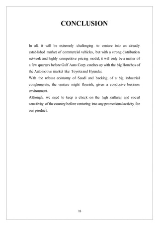 15
CONCLUSION
In all, it will be extremely challenging to venture into an already
established market of commercial vehicles, but with a strong distribution
network and highly competitive pricing model, it will only be a matter of
a few quarters before Gulf Auto Corp. catches up with the big Honchos of
the Automotive market like Toyotaand Hyundai.
With the robust economy of Saudi and backing of a big industrial
conglomerate, the venture might flourish, given a conducive business
environment.
Although, we need to keep a check on the high cultural and social
sensitivity ofthe country before venturing into any promotional activity for
our product.
 