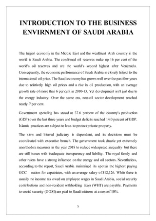 5
INTRODUCTION TO THE BUSINESS
ENVIRNMENT OF SAUDI ARABIA
The largest economy in the Middle East and the wealthiest Arab country in the
world is Saudi Arabia. The confirmed oil reserves make up 16 per cent of the
world's oil reserves and are the world's second highest after Venezuela.
Consequently, the economic performance of Saudi Arabia is closely linked to the
international oil price. The Saudieconomyhas grown well over the pastfew years
due to relatively high oil prices and a rise in oil production, with an average
growth rate of more than 6 per cent in 2010-13. Yet development isn't just due to
the energy industry. Over the same era, non-oil sector development reached
nearly 7 per cent.
Government spending has stood at 37.6 percent of the country's production
(GDP) over the last three years and budget deficits reached 14.0 percent of GDP.
Islamic practices are subject to laws to protect private property.
The slow and blurred judiciary is dependent, and its decisions must be
coordinated with executive branch. The government took drastic yet extremely
unorthodox measures in the year 2018 to reduce widespread inequality but there
are still issues with inadequate transparency and liability. The royal family and
other rulers have a strong influence on the energy and oil sectors. Nevertheless,
according to the report, Saudi Arabia maintained its spot as the highest paying
GCC nation for expatriates, with an average salary of $12,126. While there is
usually no income tax owed on employee wages in Saudi Arabia, social security
contributions and non-resident withholding taxes (WHT) are payable. Payments
to social security (GOSI) are paid to Saudi citizens at a costof 10%.
 