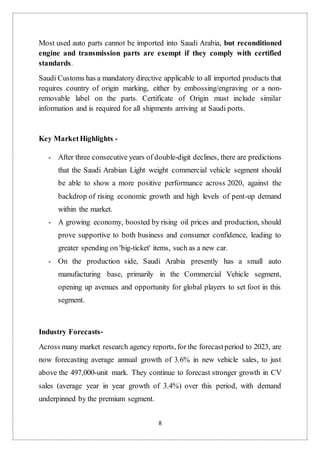 8
Most used auto parts cannot be imported into Saudi Arabia, but reconditioned
engine and transmission parts are exempt if they comply with certified
standards.
Saudi Customs has a mandatory directive applicable to all imported products that
requires country of origin marking, either by embossing/engraving or a non-
removable label on the parts. Certificate of Origin must include similar
information and is required for all shipments arriving at Saudi ports.
Key MarketHighlights -
- After three consecutive years of double-digit declines, there are predictions
that the Saudi Arabian Light weight commercial vehicle segment should
be able to show a more positive performance across 2020, against the
backdrop of rising economic growth and high levels of pent-up demand
within the market.
- A growing economy, boosted by rising oil prices and production, should
prove supportive to both business and consumer confidence, leading to
greater spending on 'big-ticket' items, such as a new car.
- On the production side, Saudi Arabia presently has a small auto
manufacturing base, primarily in the Commercial Vehicle segment,
opening up avenues and opportunity for global players to set foot in this
segment.
Industry Forecasts-
Across many market research agency reports, for the forecastperiod to 2023, are
now forecasting average annual growth of 3.6% in new vehicle sales, to just
above the 497,000-unit mark. They continue to forecast stronger growth in CV
sales (average year in year growth of 3.4%) over this period, with demand
underpinned by the premium segment.
 