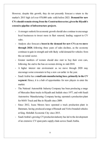 9
However, despite this growth, they do not presently forecast a return to the
market's 2015 high (of over 878,000 units sold) before 2023. Demand for new
CVs should remain strong from the Constructionsector, given the Riyadh's
extensive pipeline of infrastructure projects.
- A stronger outlook foreconomic growth should also continue to encourage
local businesses to invest more in fleet renewal, lending support to CV
sales.
- Analysts also forecast a boost in the demand for new CVs as we move
through 2020, following three years of sales declines, as the economy
continues to gain in strength and with likely solid demand for vehicles from
the car rental sector.
- Greater numbers of women should also start to buy their own cars,
following the end to the ban on women driving in mid-2018.
- A higher interest rate environment as we move through 2020 may
encourage some consumers to buy a new car earlier in the year.
- Saudi Arabia has a small auto manufacturing base, primarily in the CV
segment. Hence, it is a hub of opportunities for new players to enter the
market.
- The National Automobile Industry Company has been producing a range
of Mercedes Benz trucks in Riyadh and Jeddah since 1977, and with Saudi
Automotive Manufacturing Company having operated a production plant
for MAN Truck and Bus in Riyadh since 2009.
- Since 2012, Isuzu Motors have operated a truck production plant in
Dammam, having produced arange ofRenault and Volvo branded vehicles
at King Abdullah Economic City since 2015.
- SaudiArabia's growing CVproductionindustry has led to the development
of an extensive CV spare parts supply chain across Saudi Arabia.
 