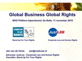 Global Business Global Rights
      MVO Platform bijeenkomst, De Balie, 11 november 2010




     Stand Up For Your Rights          Corporate Law and Human Rights




Jan van de Venis      Jan@JustLaw.nl
Advocaat, JustLaw - Corporate Law and Human Rights
Voorzitter, Stand Up For Your Rights
 
