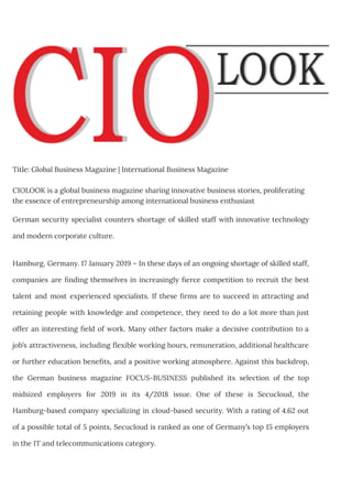 Title: Global Business Magazine | International Business Magazine
CIOLOOK is a global business magazine sharing innovative business stories, proliferating
the essence of entrepreneurship among international business enthusiast
German security specialist counters shortage of skilled staff with innovative technology
and modern corporate culture.
Hamburg, Germany. 17 January 2019 – In these days of an ongoing shortage of skilled staff,
companies are finding themselves in increasingly fierce competition to recruit the best
talent and most experienced specialists. If these firms are to succeed in attracting and
retaining people with knowledge and competence, they need to do a lot more than just
offer an interesting field of work. Many other factors make a decisive contribution to a
job’s attractiveness, including flexible working hours, remuneration, additional healthcare
or further education benefits, and a positive working atmosphere. Against this backdrop,
the German business magazine FOCUS-BUSINESS published its selection of the top
midsized employers for 2019 in its 4/2018 issue. One of these is Secucloud, the
Hamburg-based company specializing in cloud-based security. With a rating of 4.62 out
of a possible total of 5 points, Secucloud is ranked as one of Germany’s top 15 employers
in the IT and telecommunications category.
 