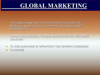 GLOBAL MARKETING
• THE GLOBAL MARKETING IS THE PROCESS OF FOCUSSING THE
RESOURCES & OBJECTIVES OF A COMPANY ON GLOBAL MARKET
OPPORTUNITIES
COMPANIES ENGAGE IN GLOBAL MARKETING FOR TWO BASIC
REASONS:
• TO TAKE ADVANTAGE OF OPPORTUNITY FOR GROWTH & EXPANSION
• TO SURVIVE
 
