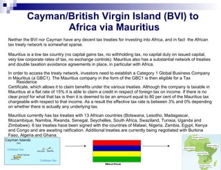 Cayman/British Virgin Island (BVI) to  Africa via Mauritius Neither the BVI nor Cayman have any decent tax treaties for investing into Africa, and in fact  the African tax treaty network is somewhat sparse.  Mauritius is a low tax country (no capital gains tax, no withholding tax, no capital duty on issued capital, very low corporate rates of tax, no exchange controls). Mauritius also has a substantial network of treaties and double taxation avoidance agreements in place, in particular with Africa. In order to access the treaty network, investors need to establish a Category 1 Global Business Company in Mauritius (a GBC1). The Mauritius company in the form of the GBC1 is then eligible for a Tax Residence Certificate, which allows it to claim benefits under the various treaties. Although the company is taxable in Mauritius at a flat rate of 15% it is able to claim a credit in respect of foreign tax on income. If there is no clear proof for what that tax is then it is deemed to be an amount equal to 80 per cent of the Mauritius tax chargeable with respect to that income. As a result the effective tax rate is between 3% and 0% depending on whether there is actually any underlying tax. Mauritius currently has tax treaties with 13 African countries (Botswana, Lesotho, Madagascar, Mozambique, Namibia, Rwanda, Senegal, Seychelles, South Africa, Swaziland, Tunisia, Uganda and Zimbabwe). 6 tax treaties have been signed with the countries of Malawi, Nigeria, Zambia, Egypt, Kenya and Congo and are awaiting ratification. Additional treaties are currently being negotiated with Burkina Faso, Algeria and Ghana.  