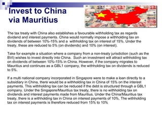 Invest to China  via Mauritius The tax treaty with China also establishes a favourable withholding tax as regards  dividend and interest payments. China would normally impose a withholding tax on dividends of between 10%-15% and a  withholding tax on interest of 15%. Under the treaty, these are reduced to 5% (on dividends) and 10% (on interest). Take for example a situation where a company from a non-treaty jurisdiction (such as the BVI) wishes to invest directly into China.  Such an investment will attract withholding tax on dividends of between 10%-15% in China. However, if the company migrates to Mauritius and continues as a GBL1 company, the withholding tax on dividends is reduced to 5%.  If a multi national company incorporated in Singapore were to make a loan directly to a subsidiary in China, there would be a withholding tax in China of 15% on the interest payments. This withholding tax can be reduced if the debt is structured through a GBL1 company. Under the Singapore/Mauritius tax treaty, there is no withholding tax on dividends and interest payments made from Mauritius. Under the China/Mauritius tax treaty, there is a withholding tax in China on interest payments of 10%. The withholding tax on interest payments is therefore reduced from 15% to 10% 