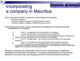 Incorporating  a company in Mauritius The Companies Act 2001 provides for several types of companies: Domestic Company Company holding a Category I Global Business Licence Company holding a Category 2 Global Business Licence The following documents must be submitted to the Registrar of Companies for the incorporation of a company: Form 1 - an application for incorporation of a company. A notice of reservation of name issued by the Registrar; Form 7 - the consent of every director of the proposed company. (Note that a company is only required to have a minimum of one director); Form 8 - (if applicable) – the consent of every secretary of the proposed company. Form 9 - the consent of every shareholder of the proposed company. Other documents to be submitted: Where the proposed company has a constitution, a certified copy of the constitution by a law practitioner must be submitted together with the above mentioned documents. Domestic companies are incorporated within 24 hours of submission of application.  Certificates of incorporation for category 1 & category Global Business Companies are delivered on the same day, pending approval from Financial Services Commission 