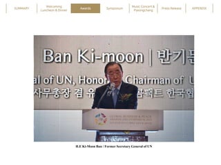 SUMMARY
Welcoming
Luncheon & Dinner
Awards Symposium
Music Concert &
Pyeongchang
Press Release APPENDIX
H.E Ki-Moon Ban / ...