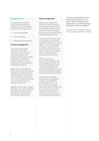 “Taking the attitude that ‘it has
 Capgemini view                         Rules management
                                                                               always worked like this’ is no
                                                                               way to compete. We are a lean
 Any organization looking to            Organizations manage their
                                                                               organization, constantly trying to
 achieve business agility must          interactions with the external
                                                                               stay ahead of the competition.”
 embrace three key concepts that        world through documented and
 we like to call “the agile agenda”:    agreed policies and procedures:
                                                                               Customer Services Manager, medium-
                                        processes are just one example.
                                                                               sized manufacturing business, Sweden
 •	   Process management                Business rules are explicit policies
                                        embedded within processes.
 •	   Rule management
                                        The ease with which these rules
 •	   Integration and automation        can be adapted to comply with
                                        regulatory or market pressure can
 Process management                     often be a source of competitive
                                        advantage. Organizations that
 To be agile, organizations             know the value of rules often use
 must also be in control of             decision engines to find, update,
 their process assets. Processes        deploy, and maintain rules
 must be documented and                 across processes in real time.
 understood. They must be visible
 and measured continuously –            BPM is moving into an
 ideally in real time – to ensure       unstructured, collaborative age.
 compliance with shifting market        Rules management will be the
 and regulatory objectives.             way to stay properly governed,
                                        visible, and compliant, while
 Business Process Management            dynamically keeping processes on
 (BPM) solutions provide modeling       track with changing and complex
 capabilities that make processes       desired outcomes, goals and KPIs.
 explicit as models. These models
 are created by, or in collaboration    It will become increasingly
 with, end users. More importantly,     important to set rules properly
 they can be updated by users           in order to manage BPM for
 without recourse to IT.                increased agility. There will
                                        be a premium on managing
 Regardless of who makes changes,       uncertainty, and on making better
 the agility comes from the fact that   decisions about business rules.
 the changes are made to explicit       Simulation and optimization
 models rather than changes to          techniques can help, and so can
 lines and lines of arcane code.        real-time analysis and response.




13
 