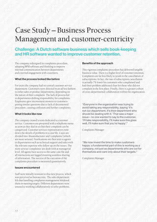Case Study – Business Process
Management and customer-centricity
Challenge: A Dutch software business which sells book-keeping
and HR software wanted to improve customer retention.

The company redesigned its complaints procedure,            Benefits of the approach
adopting BPM software and thinking to improve
internal communication between departments                  This rigorous complaints procedure has delivered tangible
and external engagement with customers.                     business value. There is a higher level of customer retention.
                                                            Complaints are far less likely to result in the cancellation of
What the process looked like before                         subscriptions. In fact, the rate of subscription cancellation
                                                            is actually 7% lower for customers who complained and
For years the company had no central customer service       had their problem addressed than for those who did not
department. Customers were directed in an ad hoc fashion    complain in the first place. Finally, there is a greater culture
to either sales or product departments, depending on        of cross-departmental collaboration within the organization.
the nature of their complaint. The lack of process led
to departments shifting responsibility for complaints.
Employees gave inconsistent answers to customers
posing similar questions due to lack of documented          “Everyone in the organization was trying to
procedure, causing confusion and further complaints.        avoid taking any responsibility, saying ‘it’s
                                                            not our department, it’s their department who
What it looks like now                                      should be dealing with it.’ That was a major
                                                            issue – no one wanted to say to the customer,
The company created a team dedicated to customer            ‘I’ll take responsibility, I’ll make sure this goes
service. Customers are presented with a telephone menu      well, I’ll make sure that you’re happy’.”
as soon as they dial in so that their complaint can be
categorized. Customer services representatives note         Complaints Manager
down the details of problems in a case file. Cases are
divided into ‘dissatisfactions’ and ‘complaints’ (which
are more serious). Notifications are then sent to agents
in departments such as technical support and sales with     “We now invest the time to make customers
the relevant expertise who follow up on the issues. The     happy: a fundamental part of this is working as a
more serious ‘complaints’ are dealt with at managerial      company, not just as departments who are out for
level. All agents have access to the same case file and     themselves and care only about their targets.”
all interactions are logged ensuring seamless sharing
of information. The success of the execution of the         Complaints Manager
complaints procedure is measured quantitatively.

Issues encountered

Staff were initially resistant to this new process, which
was perceived as bureaucratic. The sales department
felt that handling complaints management hindered
them in meeting targets. Different departments were
unused to working collaboratively to solve problems.




17
 