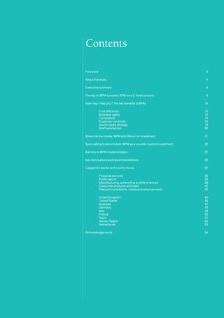 Contents

    Foreword								                                                    3

    About the study							                                              4

    Executive summary							                                            6

    The key to BPM success: BPM as a C-level concern			                 8

    How may I help you? The key benefits of BPM				                    10

    	        Cost efficiency						                                     10
    	        Business agility						                                    12
    	        Compliance 						                                         14
    	        Customer-centricity					                                  15
    	        Social media strategy					                                19
    	        Staff satisfaction					                                   20

    Show me the money: BPM and Return on Investment			                 21

    Speculating to accumulate: BPM as a counter-cyclical investment	   23

    Barriers to BPM implementation					                                25

    Key conclusions and recommendations					                           29

    Capgemini sector and country focus					                            32

    	        Financial services					                                   33
    	        Public sector						                                       36
    	        Manufacturing, automotive and life sciences		             38
    	        Consumer products and retail				                          40
    	        Telecommunications, media and entertainment		             42

    	        United Kingdom						                                      45
    	        United States						                                       46
    	        Australia						                                           47
    	        Germany						                                             48
    	        Italy							                                              49
    	        France					                                               50
    	        Spain							                                              51
    	        Nordic Region						                                       52
    	        Netherlands				                                           53

    Acknowledgements							                                            54




2
 