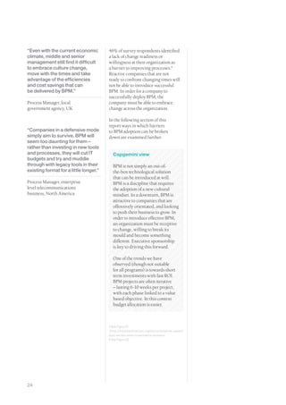 “Even with the current economic         46% of survey respondents identified
climate, middle and senior              a lack of change readiness or
management still find it difficult      willingness at their organization as
to embrace culture change,              a barrier to improving processes.4
move with the times and take            Reactive companies that are not
advantage of the efficiencies           ready to confront changing times will
and cost savings that can               not be able to introduce successful
be delivered by BPM.”                   BPM. In order for a company to
                                        successfully deploy BPM, the
Process Manager, local                  company must be able to embrace
government agency, UK                   change across the organization.

                                        In the following section of this
                                        report ways in which barriers
“Companies in a defensive mode          to BPM adoption can be broken
simply aim to survive. BPM will         down are examined further.
seem too daunting for them –
rather than investing in new tools
and processes, they will cut IT           Capgemini view
budgets and try and muddle
through with legacy tools in their        BPM is not simply an out-of-
existing format for a little longer.”     the-box technological solution
                                          that can be introduced at will.
Process Manager, enterprise               BPM is a discipline that requires
level telecommunications                  the adoption of a new cultural
business, North America                   mindset. In a downturn, BPM is
                                          attractive to companies that are
                                          offensively orientated, and looking
                                          to push their business to grow. In
                                          order to introduce effective BPM,
                                          an organization must be receptive
                                          to change, willing to break its
                                          mould and become something
                                          different. Executive sponsorship
                                          is key to driving this forward.

                                          One of the trends we have
                                          observed (though not suitable
                                          for all programs) is towards short
                                          term investments with fast ROI.
                                          BPM projects are often iterative
                                          – lasting 6-10 weeks per project,
                                          with each phase linked to a value
                                          based objective. In this context
                                          budget allocation is easier.



                                        2 See Figure 21
                                        3 http://www.bpminstitute.org/resources/white-papers/
                                        bpm-ea-two-smart-investments-recession
                                        4 See Figure 22




24
 