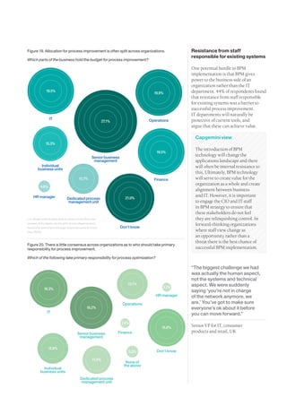 Figure 19. Allocation for process improvement is often split across organizations.             Resistance from staff
                                                                                               responsible for existing systems
Which parts of the business hold the budget for process improvement?

                                                                                               One potential hurdle to BPM
                                                                                               implementation is that BPM gives
                                                                                               power to the business side of an
                                                                                               organization rather than the IT
             19.5%                                                                             department. 44% of respondents found
                                                                                 19.9%
                                                                                               that resistance from staff responsible
                                                                                               for existing systems was a barrier to
                                                                                               successful process improvement.
                                                                                               IT departments will naturally be
                IT                                                             Operations      protective of current tools, and
                                                       27.1%
                                                                                               argue that these can achieve value.

                                                                                                 Capgemini view
             15.3%
                                                                                                 The introduction of BPM
                                                                                  19.5%
                                               Senior business
                                                                                                 technology will change the
                                                management                                       applications landscape and there
         Individual                                                                              will often be internal resistance to
       business units
                                                                                                 this. Ultimately, BPM technology
                                     12.7%                                       Finance         will serve to create value for the
                                                                                                 organization as a whole and create
         4.6%
                                                                                                 alignment between business
     HR manager                                                                                  and IT. However, it is important
                             Dedicated process                     21.0%
                             management unit                                                     to engage the CIO and IT staff
                                                                                                 in BPM strategy to ensure that
                                                                                                 these stakeholders do not feel
n.b. Respondents were able to select more than one                                               they are relinquishing control. In
answer, as budgets can be split across departments,                                              forward-thinking organizations
hence the overall percentage response sums to more               Don’t know
than 100%.                                                                                       where staff view change as
                                                                                                 an opportunity rather than a
                                                                                                 threat there is the best chance of
Figure 20. There is little consensus across organizations as to who should take primary
responsibility for process improvement.                                                          successful BPM implementation.

Which of the following take primary responsibility for process optimization?

                                                                                               “The biggest challenge we had
                                                                                               was actually the human aspect,
                                                                                               not the systems and technical
                                                                    13.1%                      aspect. We were suddenly
            16.3%                                                                     3.1%
                                                                                               saying ‘you’re not in charge
                                                                                  HR manager   of the network anymore, we
                                                                  Operations                   are.’ You’ve got to make sure
                                           18.2%                                               everyone’s ok about it before
              IT                                                                               you can move forward.”
                                                                 3.6%
                                                                                     15.6%     Senior VP for IT, consumer
                                    Senior business            Finance                         products and retail, UK
                                     management

                12.8%
                                                                     5.3%         Don’t know

                                               11.9%
                                                                   None of
                                                                  the above
           Individual
         business units
                                      Dedicated process
                                      management unit
27
 