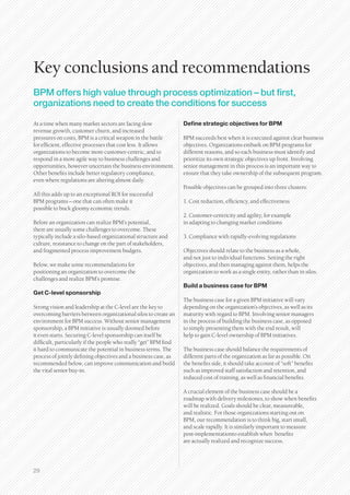 Key conclusions and recommendations
BPM offers high value through process optimization – but first,
organizations need to create the conditions for success

At a time when many market sectors are facing slow                Define strategic objectives for BPM
revenue growth, customer churn, and increased
pressures on costs, BPM is a critical weapon in the battle        BPM succeeds best when it is executed against clear business
for efficient, effective processes that cost less. It allows      objectives. Organizations embark on BPM programs for
organizations to become more customer-centric, and to             different reasons, and so each business must identify and
respond in a more agile way to business challenges and            prioritize its own strategic objectives up front. Involving
opportunities, however uncertain the business environment.        senior management in this process is an important way to
Other benefits include better regulatory compliance,              ensure that they take ownership of the subsequent program.
even where regulations are altering almost daily.
                                                                  Possible objectives can be grouped into three clusters:
All this adds up to an exceptional ROI for successful
BPM programs – one that can often make it                         1. Cost reduction, efficiency, and effectiveness
possible to buck gloomy economic trends.
                                                                  2. Customer-centricity and agility, for example
Before an organization can realize BPM’s potential,               in adapting to changing market conditions
there are usually some challenges to overcome. These
typically include a silo-based organizational structure and       3. Compliance with rapidly-evolving regulations
culture, resistance to change on the part of stakeholders,
and fragmented process improvement budgets.                       Objectives should relate to the business as a whole,
                                                                  and not just to individual functions. Setting the right
Below, we make some recommendations for                           objectives, and then managing against them, helps the
positioning an organization to overcome the                       organization to work as a single entity, rather than in silos.
challenges and realize BPM’s promise.
                                                                  Build a business case for BPM
Get C-level sponsorship
                                                                  The business case for a given BPM initiative will vary
Strong vision and leadership at the C-level are the key to        depending on the organization’s objectives, as well as its
overcoming barriers between organizational silos to create an     maturity with regard to BPM. Involving senior managers
environment for BPM success. Without senior management            in the process of building the business case, as opposed
sponsorship, a BPM initiative is usually doomed before            to simply presenting them with the end result, will
it even starts. Securing C-level sponsorship can itself be        help to gain C-level ownership of BPM initiatives.
difficult, particularly if the people who really “get” BPM find
it hard to communicate the potential in business terms. The       The business case should balance the requirements of
process of jointly defining objectives and a business case, as    different parts of the organization as far as possible. On
recommended below, can improve communication and build            the benefits side, it should take account of “soft” benefits
the vital senior buy-in.                                          such as improved staff satisfaction and retention, and
                                                                  reduced cost of training, as well as financial benefits.

                                                                  A crucial element of the business case should be a
                                                                  roadmap with delivery milestones, to show when benefits
                                                                  will be realized. Goals should be clear, measureable,
                                                                  and realistic. For those organizations starting out on
                                                                  BPM, our recommendation is to think big, start small,
                                                                  and scale rapidly. It is similarly important to measure
                                                                  post-implementationto establish when benefits
                                                                  are actually realized and recognize success.




29
 