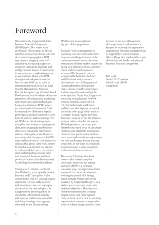 Foreword
Welcome to the Capgemini Global            BPM become an integral and                  barriers to success. Management
Business Process Management                key part of this proposition.               of change in such endeavours is a
(BPM) Report. This report is an                                                        key part in enabling the appropriate
exploration of key trends in BPM as        Business Process Management is              alignment of business and technology
seen by CXOs across a broad selection      becoming ever more relevant to both         to support their transformation
of sectors and geographies. BPM            large and small organizations in the        efforts. I hope that you find this report
is perhaps at a tipping point – it’s       current economic climate. At a time         of benefit in the further adoption of
certainly at an exciting stage in its      when many different market sectors are      Business Process Management.
evolution. As both an engineer and         facing slow revenue growth, customer
an Operational Research practitioner       churn and increased pressures
in my early career, and subsequently       on costs, BPM becomes a critical
as a consultant, I have seen BPM           weapon in the battle for efficiency         Bob Scott
through its development over the           and effectiveness in processes.             Senior Vice President
last 26 years. BPM has its roots in        Furthermore, in a challenging and           Global Head of BPM
management practices such as Total         changing business environment               Capgemini
Quality Management, Business               that is characterized by uncertainty,
Process Reengineering & Model Based        it allows organizations to adapt, be
Development; but the advent of the new     more agile and fleet of foot. Capgemini
generation of sophisticated modelling      are seeing strong demand for BPM
and process execution technologies         services in markets such as USA,
has greatly enhanced BPM’s power           UK, the Netherlands and France;
to truly transform businesses. This        and there are clear signs of increased
has created one of the most rapidly        interest in other geographies such as,
growing and attractive market sectors      Germany, Sweden, Spain, Italy and
for both services and technology. We       Australia. In sector terms, the financial
see BPM as a critical management           services industry has led the way in
discipline that when executed against      BPM adoption over the recent past,
clear, cross organizational business       driven by increased focus on customer-
objectives, can deliver exceptional        centricity and regulatory compliance.
value to that organization. However,       Other sectors, public sector, utilities,
we also see that the potential for BPM     telco, retail and manufacturing are now
is not well understood. Our decision to    not only catching up, but are starting
conduct this global survey was driven      to use BPM in new ways to create new
by our discussions with our clients,       business models to serve customers
to understand their current position,      and outsmart the competition.
their understanding, how its value
was measured, how it is used and           The research findings also show
prioritized within their Business and      however that this is a complex
Technology Transformation efforts.         landscape, and we are not seeing
                                           adoption of BPM in a clear and
This research confirms our belief          consistent way. This report also looks
that BPM needs to be a jointly owned       at some of the barriers to adoption,
Business and IT discipline. It also        with organizational silos being a
demonstrates that it is starting to gain   major obstacle. Waters are further
significant traction in the market         muddied by fragmented budgets, lack
and investments are starting to pay        of clear governance and ownership
dividends to the early adopters. At        and internal politics. The objective
Capgemini we are being asked by            of our investment in this research
our clients to help them simplify          project was to shed some light on
and improve their business models          these elements with a view to assisting
and the technology that supports           organizations to create strategies that
them and we are already seeing             avoid or at least mitigate some of these


3
 