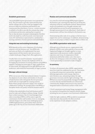 Establish governance                                           Realize and communicate benefits

 Successful BPM requires governance at an operational          It is critical to track and manage BPM progress against
level. The CIO needs to provide vision and direction,          the business case, ensuring that objectives are being met,
and be willing to do so if he or she has engaged in the        milestones achieved, and benefits realized. Measurement
process of objectives definition and business case             needs to be qualitative (e.g. through customer and
construction described above. Even so, a senior executive      staff satisfaction surveys) as well as quantitative (e.g.
is unlikely to be able to provide the constant day-today       through measurement of cost reductions) – both types of
involvement and decision-making that is required.              measurement will have been defined in the business case.
Day-to-day decisions on projects and programs therefore
need to be made by a well structured, cross-functional         Demonstrating value early on in a project is the best way to
team of IT and business representatives, mediated by a         support the case for continuing it. In addition, demonstrating
steering committee of senior sponsors and stakeholders.        success on one project is likely to inspire others to follow suit.

Integrate new and existing technology                          Give BPM organization-wide reach

BPM depends on the correct alignment of technology             Although success breeds success, organization-wide
solutions with the business case. New BPM tools                adoption of BPM is rare unless patches of success and
and suites are likely to be implemented, but most              fragmented budgets are brought together to create
organizations will also need to take into account a            organization-wide awareness, enable a repeatable
complex landscape of legacy back office applications.          experience and reuse of components to build
                                                               momentum and further reduce costs. One way to
Usually there is no need for dramatic “rip and replace”        do this is by setting up a center of excellence. Again,
systems migrations. Instead, the emphasis will be on           C-level sponsorship is essential to make it happen.
leveraging the investment in existing solutions using BPM to
augment, and plug execution gaps in, legacy applications..     In summary
In other words, the deployment of an agile BPM layer can
modernize, and extend the functionality of, legacy systems.    To achieve the potential value of BPM, organizations
                                                               must first create the conditions for success. That means
Manage cultural change                                         securing and using senior sponsorship, rigorously
                                                               defining organization-wide strategic objectives
BPM is not an out-of-the-box technical solution. It requires   and a business case, and putting in place the right
the adoption of a new culture and mindset on the part          governance structures and the right technology. The
of both business (who will operate the new processes)          BPM process must be purposefully managed throughout
and IT (who are responsible for existing systems).             to ensure that the intended benefits are realized and
Both of these groups will need to adopt a new model of         communicated. Budgets and resources may need to be
collaborative working. We strongly believe that BPM as a       integrated and/or centralized to achieve wider reach.
discipline needs to be jointly owned by business and IT.
                                                               C-level commitment and strong change management skills
It follows that stakeholders from both business and IT         are essential to bring about the required cultural change,
must be ready and willing to embrace change. Initially         including the move to greater cross-functional collaboration.
there is often resistance, but if C-level managers have
taken ownership of BPM it will be easier to gain the           Under the right conditions, BPM can deliver exceptional
commitment of other staff members. Even so, managing           value that more than justifies the effort involved,
cultural change is one of the most challenging aspects         as the experience of early adopters confirms.
of BPM implementation, particularly where internal
politics get in the way of cross-functional collaboration.




30
 