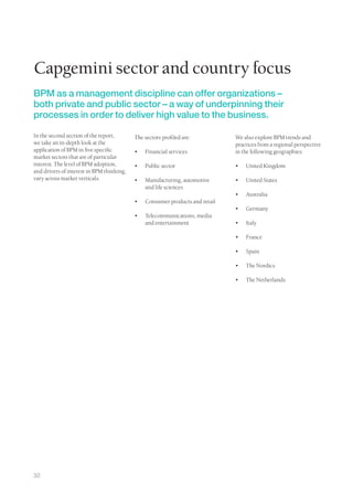 Capgemini sector and country focus
BPM as a management discipline can offer organizations –
both private and public sector – a way of underpinning their
processes in order to deliver high value to the business.

In the second section of the report,       The sectors profiled are:           We also explore BPM trends and
we take an in-depth look at the                                                practices from a regional perspective
application of BPM in five specific        •	   Financial services             in the following geographies:
market sectors that are of particular
interest. The level of BPM adoption,       •	   Public sector                  •	   United Kingdom
and drivers of interest in BPM thinking,
vary across market verticals.              •	   Manufacturing, automotive      •	   United States
                                                and life sciences
                                                                               •	   Australia
                                           •	   Consumer products and retail
                                                                               •	   Germany
                                           •	   Telecommunications, media
                                                and entertainment              •	   Italy

                                                                               •	   France

                                                                               •	   Spain

                                                                               •	   The Nordics

                                                                               •	   The Netherlands




32
 