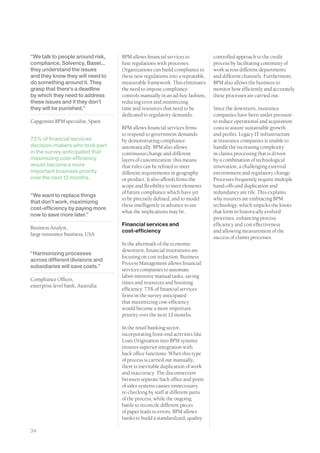 “We talk to people around risk,    BPM allows financial services to           controlled approach to the credit
compliance, Solvency, Basel...     fuse regulations with processes.           process by facilitating continuity of
they understand the issues         Organizations can build compliance to      work across different departments
and they know they will need to    these new regulations into a repeatable,   and different channels. Furthermore,
do something around it. They       measurable framework. This eliminates      BPM also allows the business to
grasp that there’s a deadline      the need to impose compliance              monitor how efficiently and accurately
by which they need to address      controls manually in an ad-hoc fashion,    these processes are carried out.
these issues and if they don’t     reducing error and minimizing
they will be punished.”            time and resources that need to be         Since the downturn, insurance
                                   dedicated to regulatory demands.           companies have been under pressure
Capgemini BPM specialist, Spain                                               to reduce operational and acquisition
                                   BPM allows financial services firms        costs to assure sustainable growth
                                   to respond to government demands           and profits. Legacy IT infrastructure
73% of financial services          by demonstrating compliance                at insurance companies is unable to
decision-makers who took part      automatically. BPM also allows             handle the increasing complexity
in the survey anticipated that     continuous change and different            in claims processing that is driven
maximizing cost-efficiency         layers of customization: this means        by a combination of technological
would become a more                that rules can be refined to meet          innovation, a challenging external
important business priority        different requirements in geography        environment and regulatory change.
over the next 12 months.           or product. It also affords firms the      Processes frequently require multiple
                                   scope and flexibility to meet elements     hand-offs and duplication and
                                   of future compliance which have yet        redundancy are rife. This explains
“We want to replace things
                                   to be precisely defined, and to model      why insurers are embracing BPM
that don’t work, maximizing
                                   these intelligently in advance to see      technology, which unpicks the knots
cost-efficiency by paying more
                                   what the implications may be.              that form in historically evolved
now to save more later.”
                                                                              processes, enhancing process
                                   Financial services and                     efficiency and cost effectiveness
Business Analyst,
                                   cost-efficiency                            and allowing measurement of the
large insurance business, USA
                                                                              success of claims processes.
                                   In the aftermath of the economic
                                   downturn, financial institutions are
“Harmonizing processes
                                   focusing on cost reduction. Business
across different divisions and
                                   Process Management allows financial
subsidiaries will save costs.”
                                   services companies to automate
                                   labor-intensive manual tasks, saving
Compliance Officer,
                                   times and resources and boosting
enterprise level bank, Australia
                                   efficiency. 73% of financial services
                                   firms in the survey anticipated
                                   that maximizing cost-efficiency
                                   would become a more important
                                   priority over the next 12 months.

                                   In the retail banking sector,
                                   incorporating front-end activities like
                                   Loan Origination into BPM systems
                                   ensures superior integration with
                                   back office functions. When this type
                                   of process is carried out manually,
                                   there is inevitable duplication of work
                                   and inaccuracy. The disconnection
                                   between separate back office and point
                                   of sales systems causes unnecessary
                                   re-checking by staff at different parts
                                   of the process, while the ongoing
                                   battle to reconcile different pieces
                                   of paper leads to errors. BPM allows
                                   banks to build a standardized, quality

34
 
