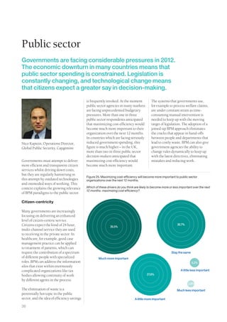 Public sector
Governments are facing considerable pressures in 2012.
The economic downturn in many countries means that
public sector spending is constrained. Legislation is
constantly changing, and technological change means
that citizens expect a greater say in decision-making.

                                             is frequently invoked. At the moment            The systems that governments use,
                                             public sector agencies in many markets          for example to process welfare claims,
                                             are facing unprecedented budgetary              are under constant strain as time-
                                             pressures. More than one in three               consuming manual intervention is
                                             public sector respondents anticipated           needed to keep up with the moving
                                             that maximizing cost-efficiency would           target of legislation. The adoption of a
                                             become much more important to their             joined-up BPM approach eliminates
                                             organization over the next 12 months.           the cracks that appear in hand-offs
                                             In countries which are facing seriously         between people and departments that
Nico Kaptein, Operations Director,           reduced government spending, this               lead to costly waste. BPM can also give
Global Public Security, Capgemini            figure is much higher – in the UK,              government agencies the ability to
                                             more than two in three public sector            change rules dynamically to keep up
                                             decision-makers anticipated that                with the latest directives, eliminating
Governments must attempt to deliver          maximizing cost-efficiency would                mistakes and reducing work.
more efficient and transparent citizen       become much more important.
services whilst driving down costs,
but they are regularly hamstrung in
                                             Figure 25. Maximizing cost-efficiency will become more important to public sector
this attempt by outdated technologies        organizations over the next 12 months.
and outmoded ways of working. This
context explains the growing relevance       Which of these drivers do you think are likely to become more or less important over the next
                                             12 months: maximizing cost efficiency?
of BPM paradigms to the public sector.

Citizen-centricity

Many governments are increasingly
focusing on delivering an enhanced
level of citizen-centric service.
Citizens expect the kind of 24 hour,                                                                             30.7%
                                                              35.5%
multi-channel service they are used
to receiving in the private sector. In
healthcare, for example, good case
management practice can be applied
to treatment of patients, which can
require the contribution of a spectrum                                                                      Stay the same
of different people with specialized                  Much more important
roles. BPM can address the information                                                                                      5.2%
silos that exist within enormously
complicated organizations like tax                                                                                 A little less important
bodies allowing continuity of work                                                        27.8%
by different agents in the process.
                                                                                                                         2.8%
The elimination of waste is a                                                                                    Much less important
perennially hot topic in the public
sector, and the idea of efficiency savings                                       A little more important

36
 