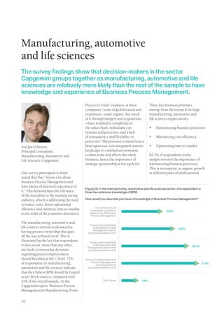 Manufacturing, automotive
and life sciences
The survey findings show that decision-makers in the sector
Capgemini groups together as manufacturing, automotive and life
sciences are relatively more likely than the rest of the sample to have
knowledge and experience of Business Process Management.

                                           Process to Value” explains, at these             Three key business priorities
                                           companies “years of globalization and            emerge from the research for large
                                           expansion – some organic, but much               manufacturing, automotive and
                                           of it through mergers and acquisitions           life sciences organizations:
                                           – have resulted in complexity in
                                           the value chain, redundancy in                   •	   Harmonizing business processes
                                           systems and processes, and a lack
                                           of transparency and flexibility in               •	   Maximizing cost-efficiency
                                           processes”. The pressure to move from a
Ard Jan Vethman,                           heterogeneous, non-integrated systems            •	   Optimizing time-to-market
Principal Consultant,                      landscape to a unified environment
Manufacturing, Automotive and              is often acute and affects the whole             82.3% of respondents in the
Life Sciences, Capgemini                   business, hence the importance of                sample stressed the importance of
                                           strategic sponsorship at the top level.          harmonizing business processes.
                                                                                            This is no surprise, as organic growth
One survey participant in three                                                             in different parts of multinational
stated that they “know a lot about
Business Process Management and
have plenty of practical experience of
                                           Figure 26. In the manufacturing, automotive and life sciences sector, one respondent in
it.” This demonstrates the relevance       three has extensive knowledge of BPM.
of the discipline to the manufacturing
industry, which is addressing the need     How would you describe your level of knowledge of Business Process Management?
to reduce costs, boost operational
                                                  I do not have much
efficiency and optimize time-to-market        knowledge or practical                                   15.9%
in the wake of the economic downturn.         experience of Business
                                               Process Management

The manufacturing, automotive and
                                              I have some knowledge
life sciences vertical is advanced in             of Business Process                                           19.5%
                                                  Management but no
having process ownership that goes           practical experience of it
all the way to board-level. This is
illustrated by the fact that respondents      I have some knowledge
in this sector, more than any other,              of Business Process
                                                                                                                           28.3%
                                             Management and limited
are likely to stress that decisions          practical experience of it
regarding process improvement
should be taken at the C-level. 72%        I know a lot about Business
of respondents in manufacturing,                Process Management                                                                   31.9%
                                                     and have plenty of
automotive and life sciences indicate         practical experience of it
that they believe BPM should be treated
as a C-level concern, compared with
61% of the overall sample. As the                          Don’t know                4.4%
Capgemini report “Business Process
Management in Manufacturing: From


38
 