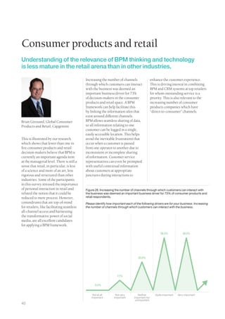 Consumer products and retail
Understanding of the relevance of BPM thinking and technology
is less mature in the retail arena than in other industries.

                                            Increasing the number of channels                   enhance the customer experience.
                                            through which customers can interact                This is driving interest in combining
                                            with the business was deemed an                     BPM and CRM systems at top retailers
                                            important business driver for 73%                   for whom outstanding service is a
                                            of decision-makers in the consumer                  priority. This is also relevant to the
                                            products and retail space. A BPM                    increasing number of consumer
                                            framework can help facilitate this                  products companies which have
                                            by linking the information silos that               “direct-to-consumer” channels.
                                            exist around different channels.
Brian Girouard, Global Consumer             BPM allows seamless sharing of data,
Products and Retail, Capgemini              so all information relating to one
                                            customer can be logged in a single,
                                            easily accessible location. This helps
This is illustrated by our research         avoid the inevitable frustrations that
which shows that fewer than one in          occur when a customer is passed
five consumer products and retail           from one operator to another due to
decision-makers believe that BPM is         inconsistent or incomplete sharing
currently an important agenda item          of information. Customer service
at the managerial level. There is still a   representatives can even be prompted
sense that retail, in particular, is less   with useful contextual information
of a science and more of an art, less       about customers at appropriate
rigorous and structured than other          junctures during interactions to
industries. Some of the participants
in this survey stressed the importance
of personal interaction in retail and       Figure 28. Increasing the number of channels through which customers can interact with
refuted the notion that it could be         the business was deemed an important business driver for 73% of consumer products and
reduced to mere process. However,           retail respondents.
conundrums that are top-of-mind             Please identify how important each of the following drivers are for your business: Increasing
for retailers, like facilitating seamless   the number of channels through which customers can interact with the business.
all-channel access and harnessing
the transformative power of social
media, are all excellent candidates
for applying a BPM framework.

                                                                                                       36.5%            36.5%




                                                                                   20.0%




                                                                   7.1%


                                                   0.0%


                                                 Not at all       Not very         Neither         Quite important   Very important
                                                important        important      important nor
                                                                                 unimportant
40
 