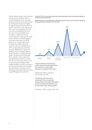 Online media strategy is fast becoming      Figure 29. 70% of consumer products and retail respondents view social media strategy as
a top priority for retailers. 46% of        an important business driver.
survey participants in the consumer         Please identify how important each of the following drivers are for your business: Managing
products and retail vertical anticipated    the opportunities and threats of social media.
increasing investment in managing
the opportunities and threats of social
media – more than in any other sector.                                                              47.1%
This is not surprising given that 70%
view this as an important driver for
the sector. Front end applications
that deliver a CRM-type service
increasingly have to incorporate social
media, and these are best integrated
into wider architecture via a BPM
                                                                                   21.2%                             22.4%
platform. In verticals where word-
of-mouth has traditionally been
important, the echo chamber effect
of the social media space demands
attention. BPM allows customers to                                 8.2%
build processes to mitigate negative
word of mouth or to amplify positive               1.2%
chatter. Feedback received through
these channels can be categorized                Not at all       Not very         Neither      Quite important   Very important
and appropriate responses executed.             important        important      important nor
                                                                                 unimportant
The success of this type of activity can
be monitored and managed. Many
                                            “Our business is moving into
traditional offline retailers are daunted
                                            multi-channel retailing therefore
by the alchemy of new types of media,
                                            the need for social media
but interactions in this space can be
                                            exposure is greater than ever.”
efficiently standardized and structured
using BPM approaches and tools.
                                            Department Officer, enterprise
                                            level retailer, Australia

                                            “Customer self-service is
                                            important from a customer
                                            perspective as it makes life easier,
                                            and a company perspective, as
                                            it minimizes cost, driving profit.”

                                            Compliance Officer, large retailer, Italy




41
 