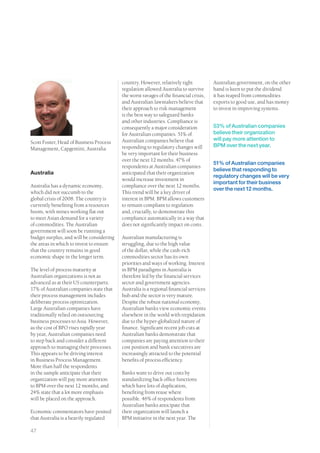 country. However, relatively tight           Australian government, on the other
                                          regulation allowed Australia to survive      hand is keen to put the dividend
                                          the worst ravages of the financial crisis,   it has reaped from commodities
                                          and Australian lawmakers believe that        exports to good use, and has money
                                          their approach to risk management            to invest in improving systems.
                                          is the best way to safeguard banks
                                          and other industries. Compliance is
                                          consequently a major consideration           53% of Australian companies
                                          for Australian companies. 51% of             believe their organization
                                          Australian companies believe that            will pay more attention to
Scott Foster, Head of Business Process
                                          responding to regulatory changes will        BPM over the next year.
Management, Capgemini, Australia
                                          be very important for their business
                                          over the next 12 months. 47% of
                                                                                       51% of Australian companies
                                          respondents at Australian companies
                                                                                       believe that responding to
Australia                                 anticipated that their organization
                                                                                       regulatory changes will be very
                                          would increase investment in
                                                                                       important for their business
Australia has a dynamic economy,          compliance over the next 12 months.
                                                                                       over the next 12 months.
which did not succumb to the              This trend will be a key driver of
global crisis of 2008. The country is     interest in BPM. BPM allows customers
currently benefiting from a resources     to remain compliant to regulation
boom, with mines working flat out         and, crucially, to demonstrate this
to meet Asian demand for a variety        compliance automatically in a way that
of commodities. The Australian            does not significantly impact on costs.
government will soon be running a
budget surplus, and will be considering   Australian manufacturing is
the areas in which to invest to ensure    struggling, due to the high value
that the country remains in good          of the dollar, while the cash-rich
economic shape in the longer term.        commodities sector has its own
                                          priorities and ways of working. Interest
The level of process maturity at          in BPM paradigms in Australia is
Australian organizations is not as        therefore led by the financial services
advanced as at their US counterparts.     sector and government agencies.
17% of Australian companies state that    Australia is a regional financial services
their process management includes         hub and the sector is very mature.
deliberate process optimization.          Despite the robust national economy,
Large Australian companies have           Australian banks view economic events
traditionally relied on outsourcing       elsewhere in the world with trepidation
business processes to Asia. However,      due to the hyper-globalized nature of
as the cost of BPO rises rapidly year     finance. Significant recent job cuts at
by year, Australian companies need        Australian banks demonstrate that
to step back and consider a different     companies are paying attention to their
approach to managing their processes.     cost position and bank executives are
This appears to be driving interest       increasingly attracted to the potential
in Business Process Management.           benefits of process efficiency.
More than half the respondents
in the sample anticipate that their       Banks want to drive out costs by
organization will pay more attention      standardizing back office functions
to BPM over the next 12 months, and       which have lots of duplication,
24% state that a lot more emphasis        benefiting from reuse where
will be placed on the approach.           possible. 46% of respondents from
                                          Australian banks anticipate that
Economic commentators have posited        their organization will launch a
that Australia is a heavily regulated     BPM initiative in the next year. The

47
 