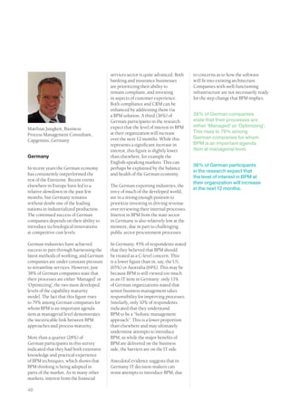 services sector is quite advanced. Both    to concerns as to how the software
                                          banking and insurance businesses           will fit into existing architecture.
                                          are prioritizing their ability to          Companies with well-functioning
                                          remain compliant, and investing            infrastructure are not necessarily ready
                                          in aspects of customer experience.         for the step change that BPM implies.
                                          Both compliance and CRM can be
                                          enhanced by addressing them via
                                          a BPM solution. A third (36%) of           38% of German companies
                                          German participants in the research        state that their processes are
                                          expect that the level of interest in BPM   either ‘Managed’ or ‘Optimizing’.
Matthias Jungkeit, Business
                                          at their organization will increase        This rises to 79% among
Process Management Consultant,
                                          over the next 12 months. While this        German companies for whom
Capgemini, Germany
                                          represents a significant increase in       BPM is an important agenda
                                          interest, this figure is slightly lower    item at managerial level.
Germany                                   than elsewhere, for example the
                                          English-speaking markets. This can
                                                                                     36% of German participants
In recent years the German economy        perhaps be explained by the balance
                                                                                     in the research expect that
has consistently outperformed the         and health of the German economy.
                                                                                     the level of interest in BPM at
rest of the Eurozone. Recent events
                                                                                     their organization will increase
elsewhere in Europe have led to a         The German exporting industries, the
                                                                                     in the next 12 months.
relative slowdown in the past few         envy of much of the developed world,
months, but Germany remains               are in a strong enough position to
without doubt one of the leading          prioritize investing in driving revenue
nations in industrialized production.     over reviewing their internal processes.
The continued success of German           Interest in BPM from the state sector
companies depends on their ability to     in Germany is also relatively low at the
introduce technological innovations       moment, due in part to challenging
at competitive cost levels.               public sector procurement processes.

German industries have achieved           In Germany, 45% of respondents stated
success in part through harnessing the    that they believed that BPM should
latest methods of working, and German     be treated as a C-level concern. This
companies are under constant pressure     is a lower figure than in, say, the US,
to streamline services. However, just     (65%) or Australia (69%). This may be
38% of German companies state that        because BPM is still viewed too much
their processes are either ‘Managed’ or   as an IT item in Germany: only 11%
‘Optimizing’, the two most developed      of German organizations stated that
levels of the capability maturity         senior business management takes
model. The fact that this figure rises    responsibility for improving processes.
to 79% among German companies for         Similarly, only 10% of respondents
whom BPM is an important agenda           indicated that they understand
item at managerial level demonstrates     BPM to be a “holistic management
the inextricable link between BPM         approach”. This is a lower proportion
approaches and process maturity.          than elsewhere and may ultimately
                                          undermine attempts to introduce
More than a quarter (28%) of              BPM, as while the major benefits of
German participants in this survey        BPM are delivered on the business
indicated that they had both extensive    side, the barriers are on the IT side.
knowledge and practical experience
of BPM techniques, which shows that       Anecdotal evidence suggests that in
BPM thinking is being adopted in          Germany IT decision-makers can
parts of the market. As in many other     resist attempts to introduce BPM, due
markets, interest from the financial

48
 