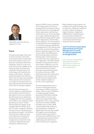 Interest in BPM in France is growing:       Major manufacturing companies, for
                                         39% of organizations in the survey          example in the world of aerospace, rely
                                         anticipated that the amount of interest     on numerous collaborative workflows
                                         paid to Business Process Management         in order to achieve the design of
                                         at their organization would increase        high-tech products. Application
                                         within the next year. But the discipline    of BPM software and thinking can
                                         is yet to gain widespread support and       ensure that their workflows are
                                         sponsorship at managerial level within      seamlessly joined up and that work
                                         French organizations, which hinders         is automated and performance
Alain Robbe, Executive Director,         effective adoption. 11% of respondents      measured wherever possible.
Capgemini, France                        say that Business Process Management
                                         is currently an important agenda item
                                         at managerial level. This contrasts with    Just 11% of French respondents
                                         the fact that two third of respondents      state that Business Process
France                                   believe it should be treated as a C-level   Management is currently
                                         concern. Many of the BPM projects           an important agenda item
During the early stages of the recent    that French participants referred to        at managerial level.
economic downturn, the French            had taken place within a business
economy proved more resilient than       area rather than cross-organization or
                                                                                     54% of French respondents
many others, thanks in part to the       cross-application. This stems from the
                                                                                     stated that functional
protection of European and French        limitations of functional silo culture,
                                                                                     silo culture is a barrier to
regulations. However, as the crisis      which makes it difficult to carry out
                                                                                     BPM implementation at
in the Eurozone has rumbled on, the      far-reaching transformation projects.
                                                                                     their organization.
French economy has looked more           More than half (54%) of French
vulnerable. France has lost its top      participants agreed that functional
credit rating, and French firms are      silo culture is a barrier to BPM
facing a credit squeeze. The gap in      implementation at their organization.
industrial competitiveness between       Recognition of this situation may
France and Germany is growing wider.     generate important opportunities
There is pressure in the country for     to help companies migrate to a
an overhaul of corporate practices at    process-centric organization.
large organizations and receptiveness
to new ways of running a company.        The telecommunications sector is
                                         one area in which there has been
The level of process maturity at         some interest in BPM in the French
French companies is relatively lower     market. When it comes to fulfilment
than elsewhere. Just 9% of French        of complicated multi-channel
participants in the survey indicated     propositions BPM allows handling
that their processes are optimizing.     superior delivery of service and
Strikingly 19% of French companies       enhanced Customer Relationship
with 10,000 or more employees stated     Management. There is also a growing
that their processes are ‘Chaotic’       interest in the benefits of BPM in
(the least advanced category on the      the public sector in France. BPM
Capability Maturity Model), while        can potentially facilitate efficiency
just 7% of these companies stated that   case management, through the
their processes are ‘Optimizing’ (the    digitalization of records, for example
most advanced category). Nevertheless,   with regard to private healthcare.
French decision-makers are aware         A further business trend which is
of the importance of having clear        driving interest in BPM in France is the
business processes, and there is         increasing trend towards businesses
an opportunity to help them in the       collaborating with other firms in
conception, implementation and           order to become more competitive.
automation of their processes.

50
 