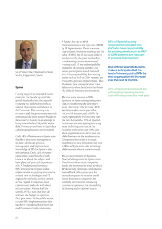 A further barrier to BPM                   50% of Spanish survey
                                           implementation is the rejection of BPM     respondents indicated that
                                           by IT departments. There is a sense        staff who have responsibility
                                           that in Spain, business people grasp the   for existing assets such as SAP
                                           value of BPM, but IT decision-makers       or CRM systems are resistant
                                           are deterred by the pain involved in       to process improvement.
                                           transforming current systems and
                                           training staff. IT are understandably
                                           protective of existing systems: one        One in three Spanish decision-
                                           in two participants stated that staff      makers anticipates that the
Jorge Villaverde, Financial Services
                                           who have responsibility for existing       level of interest paid to BPM by
Sector, Capgemini, Spain
                                           assets such as SAP or CRM systems are      their organization will increase
                                           resistant to process improvement. This     over the next 12 months.
                                           illustrates how companies can react
Spain                                      defensively when faced with the threat
                                                                                      35% of Spanish businesses are
                                           of a difficult business environment.
                                                                                      anticipating investing more in
Having enjoyed an extended boom
                                                                                      cost-efficiency over the next year.
period in the decade up until the          There is some interest in BPM
global financial crisis, the Spanish       adoption in Spain among companies
economy has suffered recently as           that are weathering the downturn
a result of economic turbulence in         more effectively. One in three (36%)
the Eurozone. The country is in            decision-makers anticipates that
recession and the government recently      the level of interest paid to BPM by
announced the most austere budget in       their organization will increase over
the country’s history in an attempt to     the next 12 months. 35% of Spanish
bring down the level of public sector      businesses are anticipating investing
debt. Private sector firms in Spain face   more in driving costs out of the
a challenging business environment.        business in the next year: BPM can
                                           allow organizations to drive cost out
Only 14% of businesses in Spain state      of the business in the medium term.
that their processes management            Companies that make a strategic
includes deliberate process                investment in new infrastructure now
management and improvement.                will be well placed to take advantage
Knowledge of BPM in Spain is also          of the upturn when it comes around.
in its infancy. Only 12% of survey
participants state that they both          The greatest interest in Business
know a lot about the subject and           Process Management in Spain comes
have plenty of practical experience        from financial services companies.
of it. A fundamental barrier to            Banks are interested in ways in which
BPM investment in Spain is that            BPM can help eliminate cumbersome
organizations are putting investment       manual back office processes, for
around new technologies and IT             example requests to increase credit
approaches on hold, as they cannot         limits. Insurance companies are
access capital. Companies must             similarly interested in enhancing
cut costs and make do with dated           customer experience, for example by
infrastructure. Almost half the            facilitating multi-channel access.
sample, (47%), state that they do
not have the budget to optimize
their processes. In the public sector,
certain BPM implementations that
had been considered have been put
aside because of cash constraints.


51
 