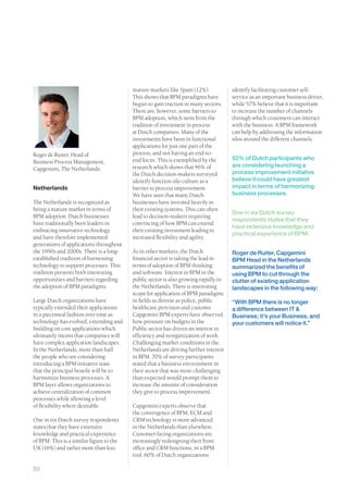 mature markets like Spain (12%).           identify facilitating customer self-
                                          This shows that BPM paradigms have         service as an important business driver,
                                          begun to gain traction in many sectors.    while 57% believe that it is important
                                          There are, however, some barriers to       to increase the number of channels
                                          BPM adoption, which stem from the          through which customers can interact
                                          tradition of investment in process         with the business. A BPM framework
                                          at Dutch companies. Many of the            can help by addressing the information
                                          investments have been in functional        silos around the different channels.
                                          applications for just one part of the
Roger de Ruiter, Head of                  process, and not having an end-to-
                                          end focus. This is exemplified by the      52% of Dutch participants who
Business Process Management,
                                          research which shows that 46% of           are considering launching a
Capgemini, The Netherlands
                                          the Dutch decision-makers surveyed         process improvement initiative
                                          identify function silo culture as a        believe it could have greatest
Netherlands                               barrier to process improvement.            impact in terms of harmonizing
                                          We have seen that many Dutch               business processes.
The Netherlands is recognized as          businesses have invested heavily in
being a mature market in terms of         their existing systems. This can often
                                                                                     One in six Dutch survey
BPM adoption. Dutch businesses            lead to decision-makers requiring
                                                                                     respondents states that they
have traditionally been leaders in        convincing of how BPM can extend
                                                                                     have extensive knowledge and
embracing innovative technology           their existing investment leading to
                                                                                     practical experience of BPM.
and have therefore implemented            increased flexibility and agility.
generations of applications throughout
the 1990s and 2000s. There is a long-     As in other markets, the Dutch             Roger de Ruiter, Capgemini
established tradition of harnessing       financial sector is taking the lead in     BPM Head in the Netherlands
technology to support processes. This     terms of adoption of BPM thinking          summarized the benefits of
tradition presents both interesting       and software. Interest in BPM in the       using BPM to cut through the
opportunities and barriers regarding      public sector is also growing rapidly in   clutter of existing application
the adoption of BPM paradigms.            the Netherlands. There is interesting      landscapes in the following way:
                                          scope for application of BPM paradigms
Large Dutch organizations have            in fields as diverse as police, public     “With BPM there is no longer
typically extended their applications     healthcare provision and customs.          a difference between IT &
in a piecemeal fashion over time as       Capgemini BPM experts have observed        Business; it’s your Business, and
technology has evolved, extending and     how pressure on budgets in the             your customers will notice it.”
building on core applications which       Public sector has driven an interest in
ultimately means that companies will      efficiency and reorganization of work.
have complex application landscapes.      Challenging market conditions in the
In the Netherlands, more than half        Netherlands are driving further interest
the people who are considering            in BPM. 70% of survey participants
introducing a BPM initiative state        stated that a business environment in
that the principal benefit will be to     their sector that was more challenging
harmonize business processes. A           than expected would prompt them to
BPM layer allows organizations to         increase the amount of consideration
achieve centralization of common          they give to process improvement.
processes while allowing a level
of flexibility where desirable.           Capgemini experts observe that
                                          the convergence of BPM, ECM and
One in six Dutch survey respondents       CRM technology is more advanced
states that they have extensive           in the Netherlands than elsewhere.
knowledge and practical experience        Customer-facing organizations are
of BPM. This is a similar figure to the   increasingly redesigning their front
UK (16%) and rather more than less        office and CRM functions, in a BPM
                                          tool. 60% of Dutch organizations

53
 