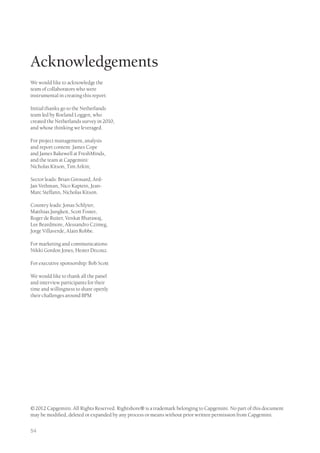 Acknowledgements
We would like to acknowledge the
team of collaborators who were
instrumental in creating this report:

Initial thanks go to the Netherlands
team led by Roeland Loggen, who
created the Netherlands survey in 2010,
and whose thinking we leveraged.

For project management, analysis
and report content: James Cope
and James Bakewell at FreshMinds,
and the team at Capgemini:
Nicholas Kitson, Tim Arkin;

Sector leads: Brian Girouard, Ard-
Jan Vethman, Nico Kaptein, Jean-
Marc Steffann, Nicholas Kitson.

Country leads: Jonas Schlyter,
Matthias Jungkeit, Scott Foster,
Roger de Ruiter, Venkat Bharawaj,
Lee Beardmore, Alessandro Czimeg,
Jorge Villaverde, Alain Robbe.

For marketing and communications:
Nikki Gordon Jones, Hester Decouz.

For executive sponsorship: Bob Scott

We would like to thank all the panel
and interview participants for their
time and willingness to share openly
their challenges around BPM




© 2012 Capgemini. All Rights Reserved. Rightshore® is a trademark belonging to Capgemini. No part of this document
may be modified, deleted or expanded by any process or means without prior written permission from Capgemini.


54
 