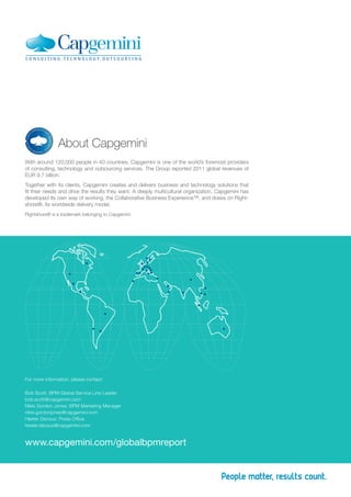 About Capgemini
With around 120,000 people in 40 countries, Capgemini is one of the world’s foremost providers
of consulting, technology and outsourcing services. The Group reported 2011 global revenues of
EUR 9.7 billion.
Together with its clients, Capgemini creates and delivers business and technology solutions that
fit their needs and drive the results they want. A deeply multicultural organization, Capgemini has
developed its own way of working, the Collaborative Business Experience™, and draws on Right-
shore®, its worldwide delivery model.
Rightshore® is a trademark belonging to Capgemini




For more information, please contact:

Bob Scott: BPM Global Service Line Leader
bob.scott@capgemini.com
Nikki Gordon Jones: BPM Marketing Manager
nikki.gordonjones@capgemini.com
Hester Decouz: Press Office
hester.decouz@capgemini.com


www.capgemini.com/globalbpmreport
 