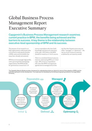 Global Business Process
Management Report
Executive Summary
Capgemini’s Business Process Management research examines
current practice in BPM, the benefits being achieved and the
barriers to success. A key theme is the relationship between
executive-level sponsorship of BPM and its success.

The purpose of our research is to               survey respondents who have both                   say that their business processes are
help organizations understand what              knowledge and practical experience                 either “managed” or “optimized” − the
is involved in realizing the benefits           of the topic, 82% believe that BPM                 top two levels of process maturity
of BPM, and avoid the pitfalls that             should be treated as a C-level concern.            as defined by our maturity model.
many have already encountered.
                                                There is a correlation between process
BPM has an increasingly high profile,           maturity and treating BPM as a C-level
with a growing belief among large               topic. 68% of survey respondents
organizations that BPM should                   who state that BPM is an important
be sponsored at a senior level. Of              agenda item at managerial level also


The Capability Maturity Model provides a framework for understanding where our clients fit in terms of their adoption of BPM, and the
potential roadmap for further development. The model was first developed by the Software Engineering Institute of Carnegie Mellon
University. 1



                                Repeatable                                     Managed

                                                                                 The process
                                     The process                                is deliberately
                                       is at least                               managed in
                                     documented                                accordance with
                                      sufficiently                               agreed upon
                                                                                    metrics
                                                           The process                                        Process
              The starting                                                                                management
              point for use                                 is defined /
                                                            confirmed                                        includes
               of a new or                                                                              deliberate process
             undocumented                                  as a standard
                                                             business                                     optimization /
             repeat process                                                                               improvement
                                                              process



                 Initial                                  Defined                                      Optimizing



                                                                                               1
                                                                                                   http://en.wikipedia.org/wiki/Capability_Maturity_Model

6
 