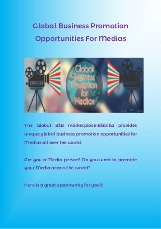 Global Business Promotion
Opportunities For Medias
The Global B2B marketplace-Bizbilla provides
unique global business promotion opportunities for
Medias all over the world.
Are you a Media person? Do you want to promote
your Media across the world?
Here is a great opportunity for you!!!
 
